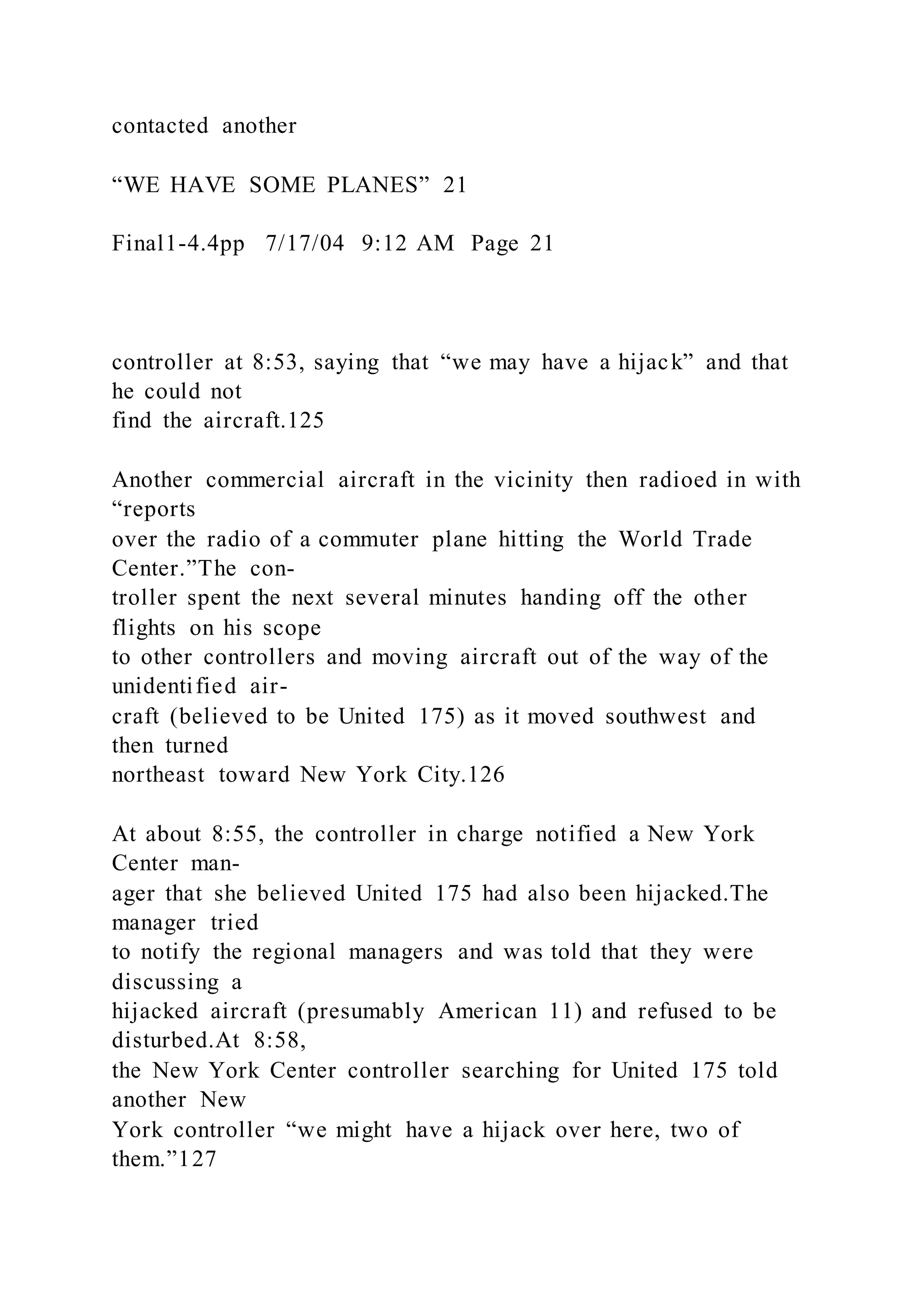 contacted another
“WE HAVE SOME PLANES” 21
Final1-4.4pp 7/17/04 9:12 AM Page 21
controller at 8:53, saying that “we may have a hijack” and that
he could not
find the aircraft.125
Another commercial aircraft in the vicinity then radioed in with
“reports
over the radio of a commuter plane hitting the World Trade
Center.”The con-
troller spent the next several minutes handing off the other
flights on his scope
to other controllers and moving aircraft out of the way of the
unidentified air-
craft (believed to be United 175) as it moved southwest and
then turned
northeast toward New York City.126
At about 8:55, the controller in charge notified a New York
Center man-
ager that she believed United 175 had also been hijacked.The
manager tried
to notify the regional managers and was told that they were
discussing a
hijacked aircraft (presumably American 11) and refused to be
disturbed.At 8:58,
the New York Center controller searching for United 175 told
another New
York controller “we might have a hijack over here, two of
them.”127
 