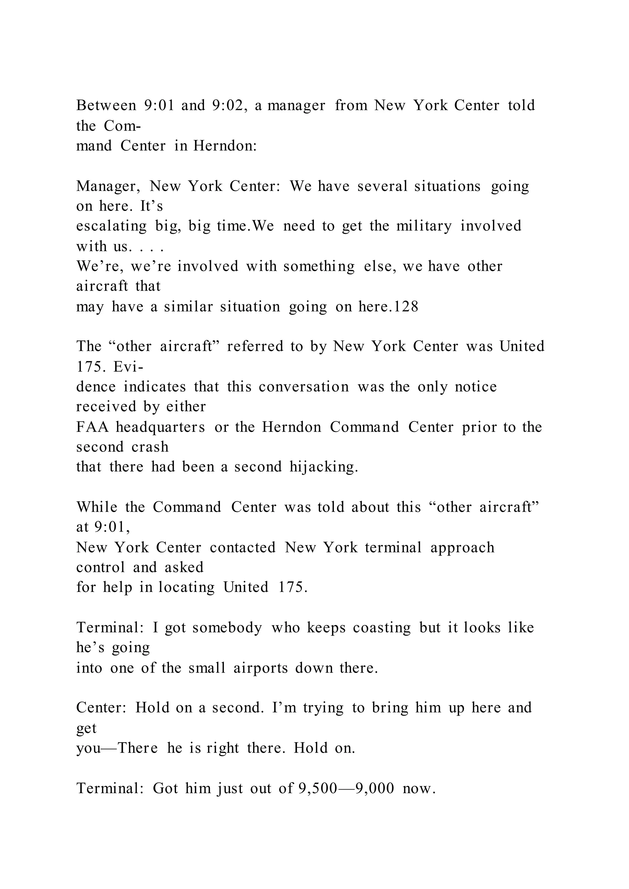 Between 9:01 and 9:02, a manager from New York Center told
the Com-
mand Center in Herndon:
Manager, New York Center: We have several situations going
on here. It’s
escalating big, big time.We need to get the military involved
with us. . . .
We’re, we’re involved with something else, we have other
aircraft that
may have a similar situation going on here.128
The “other aircraft” referred to by New York Center was United
175. Evi-
dence indicates that this conversation was the only notice
received by either
FAA headquarters or the Herndon Command Center prior to the
second crash
that there had been a second hijacking.
While the Command Center was told about this “other aircraft”
at 9:01,
New York Center contacted New York terminal approach
control and asked
for help in locating United 175.
Terminal: I got somebody who keeps coasting but it looks like
he’s going
into one of the small airports down there.
Center: Hold on a second. I’m trying to bring him up here and
get
you—There he is right there. Hold on.
Terminal: Got him just out of 9,500—9,000 now.
 