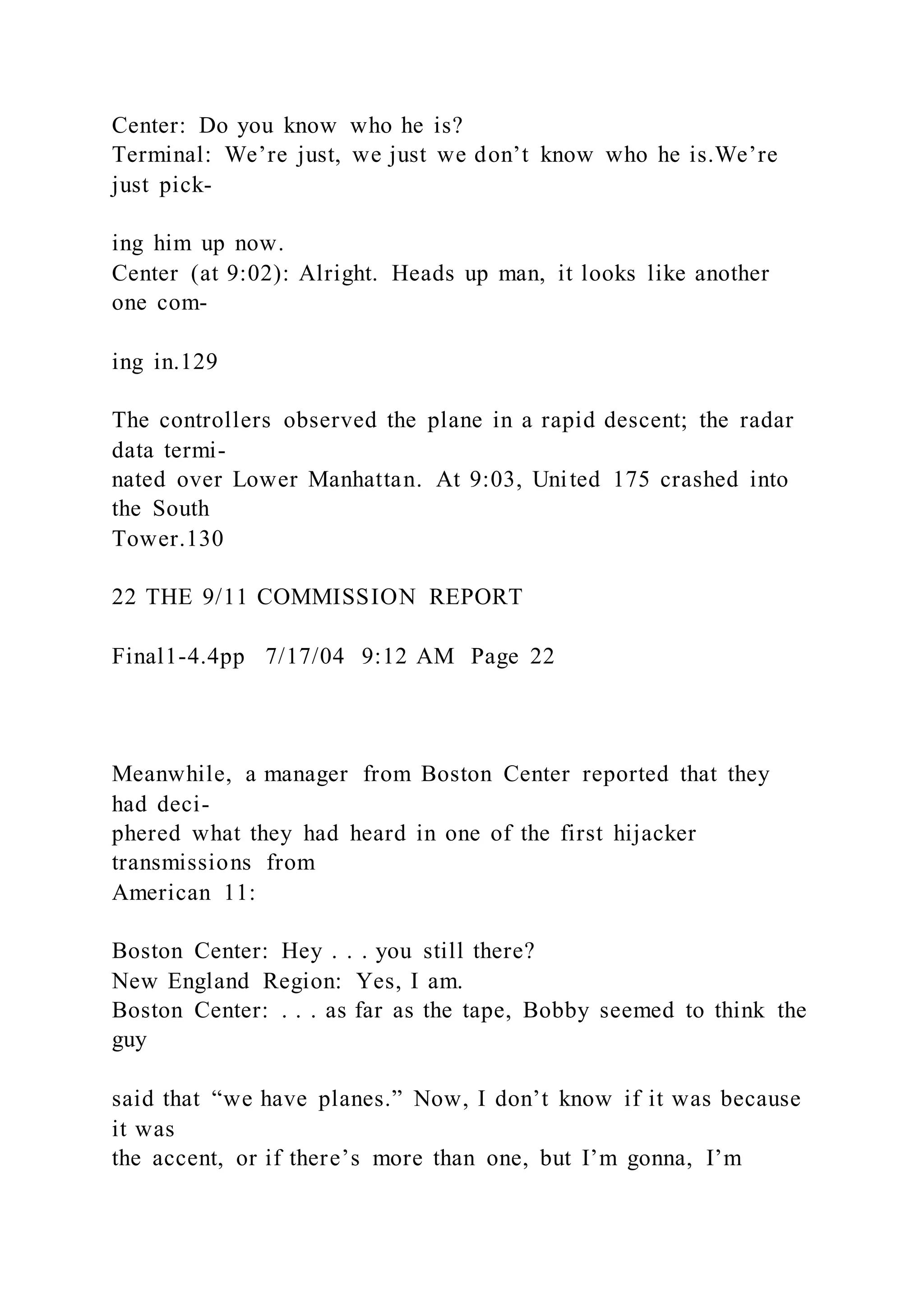 Center: Do you know who he is?
Terminal: We’re just, we just we don’t know who he is.We’re
just pick-
ing him up now.
Center (at 9:02): Alright. Heads up man, it looks like another
one com-
ing in.129
The controllers observed the plane in a rapid descent; the radar
data termi-
nated over Lower Manhattan. At 9:03, United 175 crashed into
the South
Tower.130
22 THE 9/11 COMMISSION REPORT
Final1-4.4pp 7/17/04 9:12 AM Page 22
Meanwhile, a manager from Boston Center reported that they
had deci-
phered what they had heard in one of the first hijacker
transmissions from
American 11:
Boston Center: Hey . . . you still there?
New England Region: Yes, I am.
Boston Center: . . . as far as the tape, Bobby seemed to think the
guy
said that “we have planes.” Now, I don’t know if it was because
it was
the accent, or if there’s more than one, but I’m gonna, I’m
 