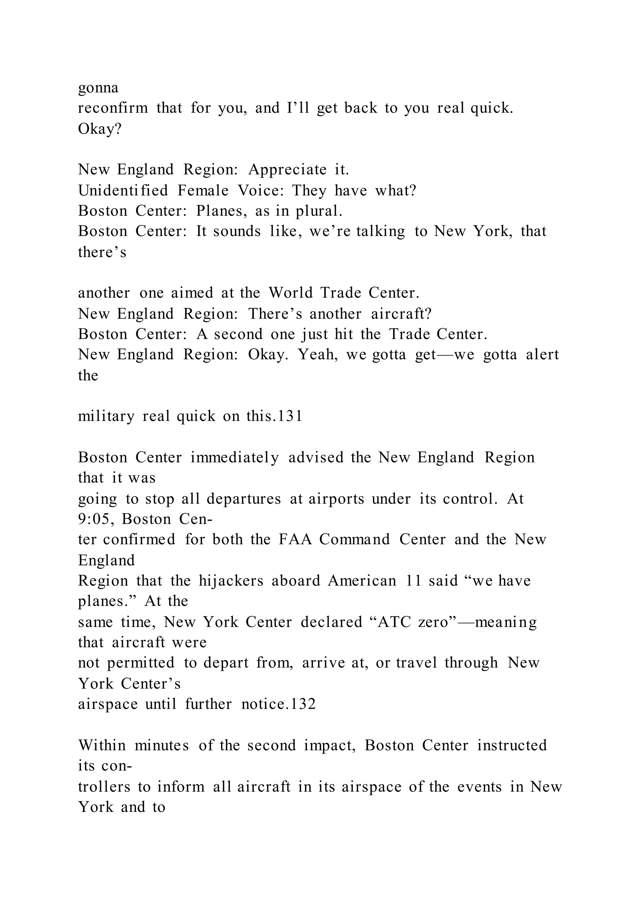 gonna
reconfirm that for you, and I’ll get back to you real quick.
Okay?
New England Region: Appreciate it.
Unidentified Female Voice: They have what?
Boston Center: Planes, as in plural.
Boston Center: It sounds like, we’re talking to New York, that
there’s
another one aimed at the World Trade Center.
New England Region: There’s another aircraft?
Boston Center: A second one just hit the Trade Center.
New England Region: Okay. Yeah, we gotta get—we gotta alert
the
military real quick on this.131
Boston Center immediately advised the New England Region
that it was
going to stop all departures at airports under its control. At
9:05, Boston Cen-
ter confirmed for both the FAA Command Center and the New
England
Region that the hijackers aboard American 11 said “we have
planes.” At the
same time, New York Center declared “ATC zero”—meaning
that aircraft were
not permitted to depart from, arrive at, or travel through New
York Center’s
airspace until further notice.132
Within minutes of the second impact, Boston Center instructed
its con-
trollers to inform all aircraft in its airspace of the events in New
York and to
 
