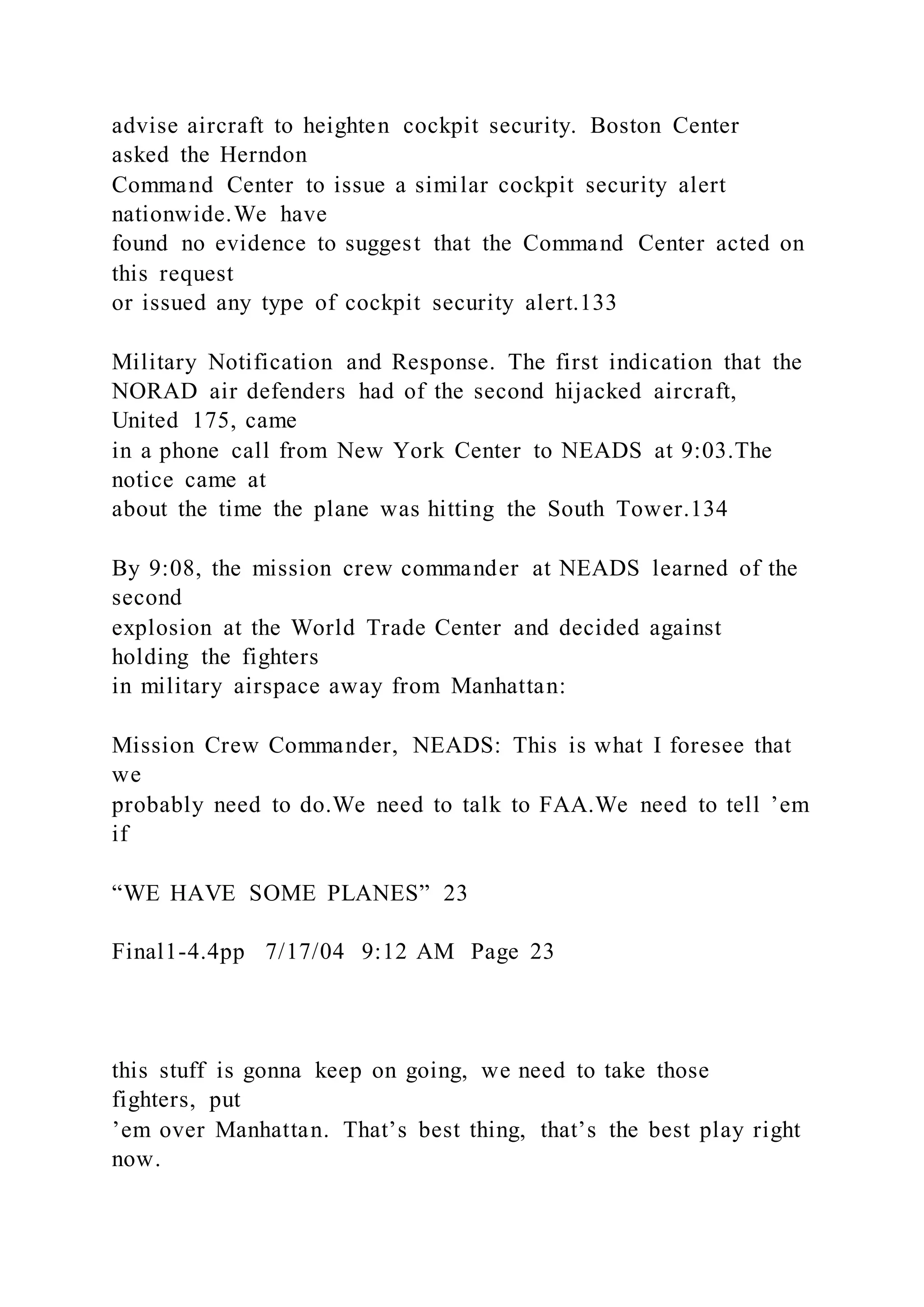advise aircraft to heighten cockpit security. Boston Center
asked the Herndon
Command Center to issue a similar cockpit security alert
nationwide.We have
found no evidence to suggest that the Command Center acted on
this request
or issued any type of cockpit security alert.133
Military Notification and Response. The first indication that the
NORAD air defenders had of the second hijacked aircraft,
United 175, came
in a phone call from New York Center to NEADS at 9:03.The
notice came at
about the time the plane was hitting the South Tower.134
By 9:08, the mission crew commander at NEADS learned of the
second
explosion at the World Trade Center and decided against
holding the fighters
in military airspace away from Manhattan:
Mission Crew Commander, NEADS: This is what I foresee that
we
probably need to do.We need to talk to FAA.We need to tell ’em
if
“WE HAVE SOME PLANES” 23
Final1-4.4pp 7/17/04 9:12 AM Page 23
this stuff is gonna keep on going, we need to take those
fighters, put
’em over Manhattan. That’s best thing, that’s the best play right
now.
 