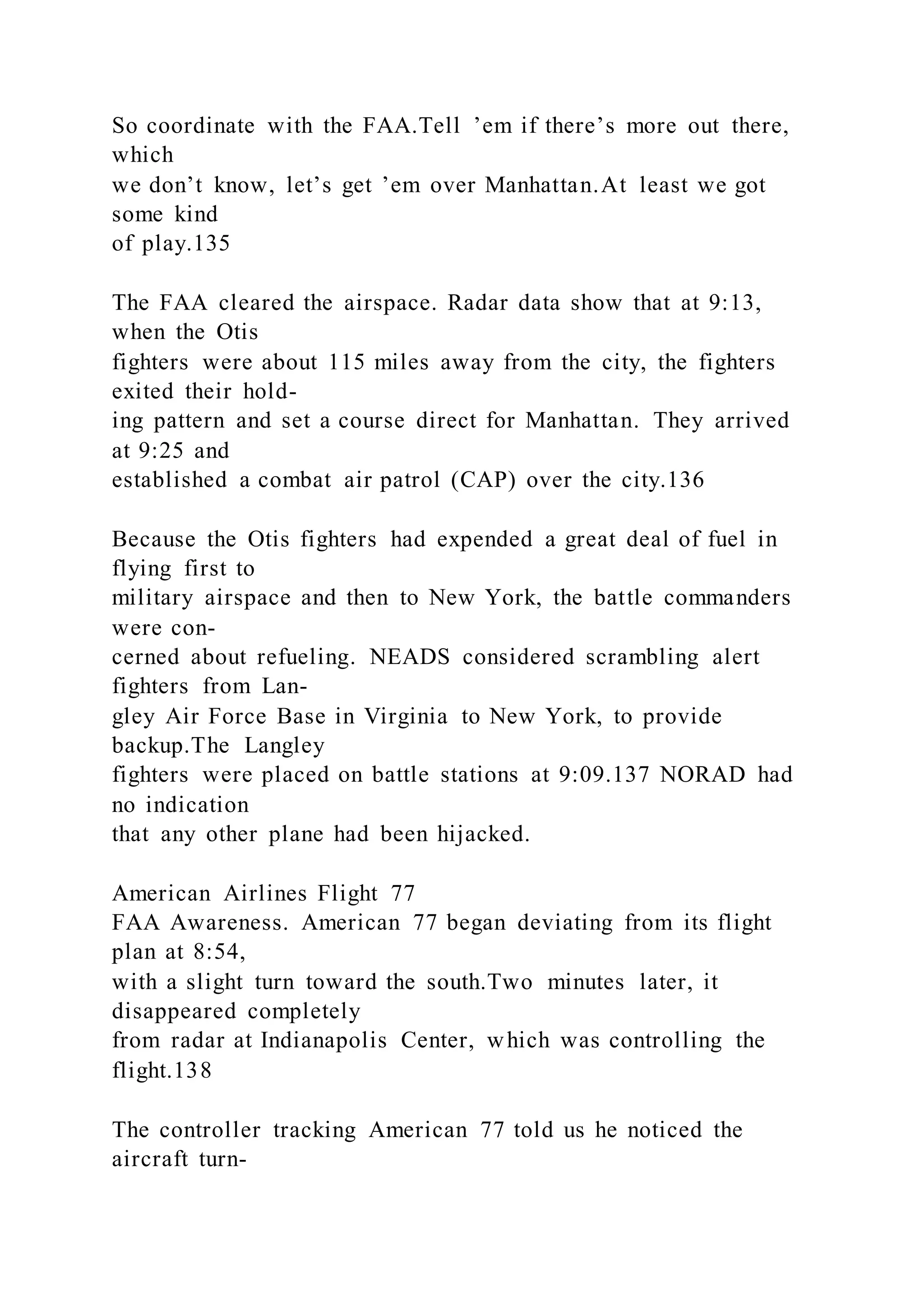 So coordinate with the FAA.Tell ’em if there’s more out there,
which
we don’t know, let’s get ’em over Manhattan.At least we got
some kind
of play.135
The FAA cleared the airspace. Radar data show that at 9:13,
when the Otis
fighters were about 115 miles away from the city, the fighters
exited their hold-
ing pattern and set a course direct for Manhattan. They arrived
at 9:25 and
established a combat air patrol (CAP) over the city.136
Because the Otis fighters had expended a great deal of fuel in
flying first to
military airspace and then to New York, the battle commanders
were con-
cerned about refueling. NEADS considered scrambling alert
fighters from Lan-
gley Air Force Base in Virginia to New York, to provide
backup.The Langley
fighters were placed on battle stations at 9:09.137 NORAD had
no indication
that any other plane had been hijacked.
American Airlines Flight 77
FAA Awareness. American 77 began deviating from its flight
plan at 8:54,
with a slight turn toward the south.Two minutes later, it
disappeared completely
from radar at Indianapolis Center, which was controlling the
flight.138
The controller tracking American 77 told us he noticed the
aircraft turn-
 