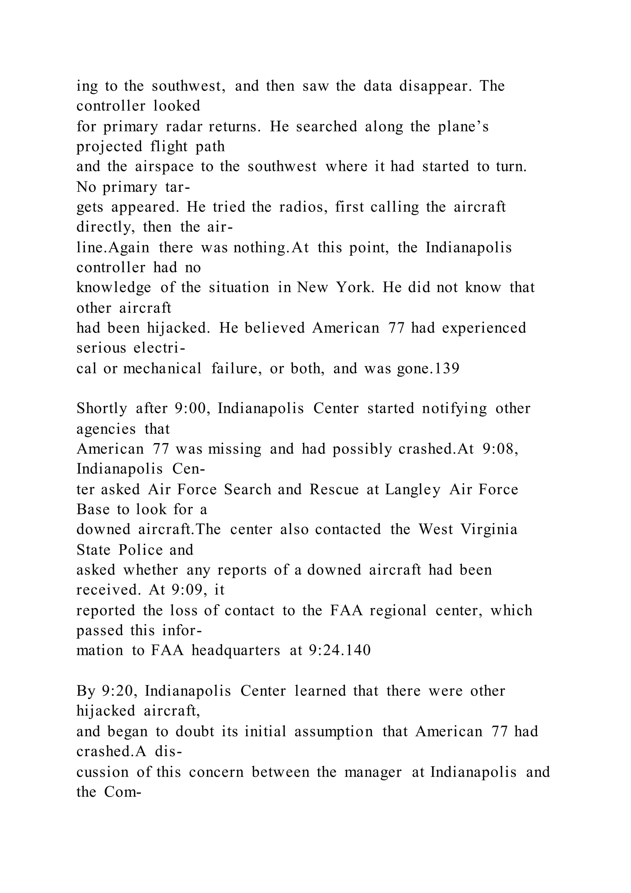 ing to the southwest, and then saw the data disappear. The
controller looked
for primary radar returns. He searched along the plane’s
projected flight path
and the airspace to the southwest where it had started to turn.
No primary tar-
gets appeared. He tried the radios, first calling the aircraft
directly, then the air-
line.Again there was nothing.At this point, the Indianapolis
controller had no
knowledge of the situation in New York. He did not know that
other aircraft
had been hijacked. He believed American 77 had experienced
serious electri-
cal or mechanical failure, or both, and was gone.139
Shortly after 9:00, Indianapolis Center started notifying other
agencies that
American 77 was missing and had possibly crashed.At 9:08,
Indianapolis Cen-
ter asked Air Force Search and Rescue at Langley Air Force
Base to look for a
downed aircraft.The center also contacted the West Virginia
State Police and
asked whether any reports of a downed aircraft had been
received. At 9:09, it
reported the loss of contact to the FAA regional center, which
passed this infor-
mation to FAA headquarters at 9:24.140
By 9:20, Indianapolis Center learned that there were other
hijacked aircraft,
and began to doubt its initial assumption that American 77 had
crashed.A dis-
cussion of this concern between the manager at Indianapolis and
the Com-
 