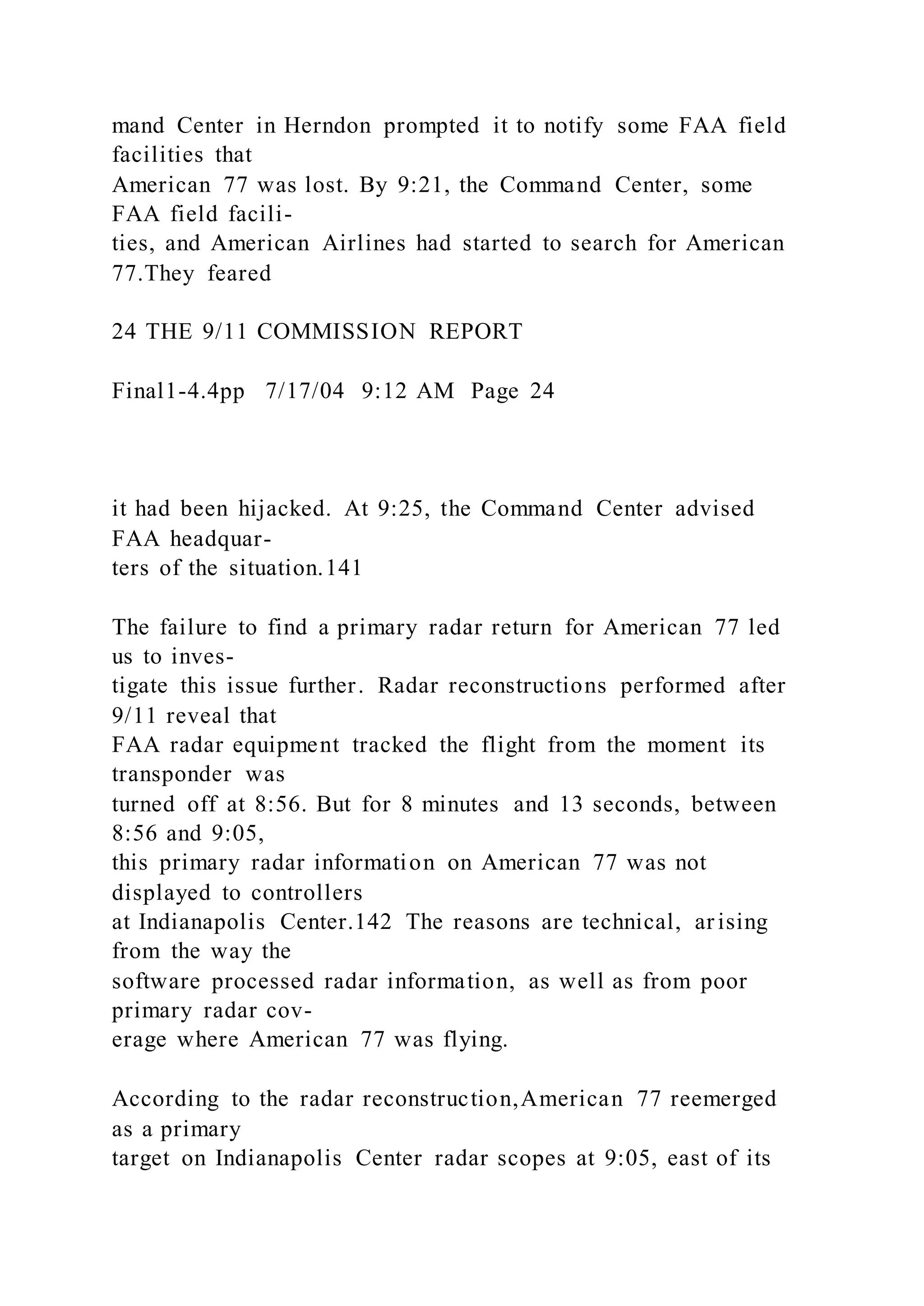 mand Center in Herndon prompted it to notify some FAA field
facilities that
American 77 was lost. By 9:21, the Command Center, some
FAA field facili-
ties, and American Airlines had started to search for American
77.They feared
24 THE 9/11 COMMISSION REPORT
Final1-4.4pp 7/17/04 9:12 AM Page 24
it had been hijacked. At 9:25, the Command Center advised
FAA headquar-
ters of the situation.141
The failure to find a primary radar return for American 77 led
us to inves-
tigate this issue further. Radar reconstructions performed after
9/11 reveal that
FAA radar equipment tracked the flight from the moment its
transponder was
turned off at 8:56. But for 8 minutes and 13 seconds, between
8:56 and 9:05,
this primary radar information on American 77 was not
displayed to controllers
at Indianapolis Center.142 The reasons are technical, ar ising
from the way the
software processed radar information, as well as from poor
primary radar cov-
erage where American 77 was flying.
According to the radar reconstruction,American 77 reemerged
as a primary
target on Indianapolis Center radar scopes at 9:05, east of its
 