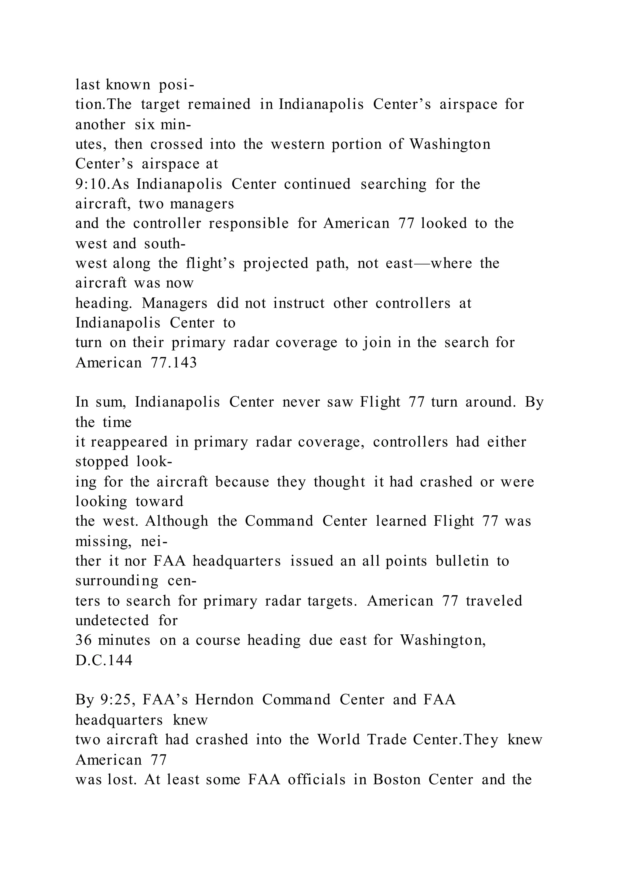 last known posi-
tion.The target remained in Indianapolis Center’s airspace for
another six min-
utes, then crossed into the western portion of Washington
Center’s airspace at
9:10.As Indianapolis Center continued searching for the
aircraft, two managers
and the controller responsible for American 77 looked to the
west and south-
west along the flight’s projected path, not east—where the
aircraft was now
heading. Managers did not instruct other controllers at
Indianapolis Center to
turn on their primary radar coverage to join in the search for
American 77.143
In sum, Indianapolis Center never saw Flight 77 turn around. By
the time
it reappeared in primary radar coverage, controllers had either
stopped look-
ing for the aircraft because they thought it had crashed or were
looking toward
the west. Although the Command Center learned Flight 77 was
missing, nei-
ther it nor FAA headquarters issued an all points bulletin to
surrounding cen-
ters to search for primary radar targets. American 77 traveled
undetected for
36 minutes on a course heading due east for Washington,
D.C.144
By 9:25, FAA’s Herndon Command Center and FAA
headquarters knew
two aircraft had crashed into the World Trade Center.They knew
American 77
was lost. At least some FAA officials in Boston Center and the
 