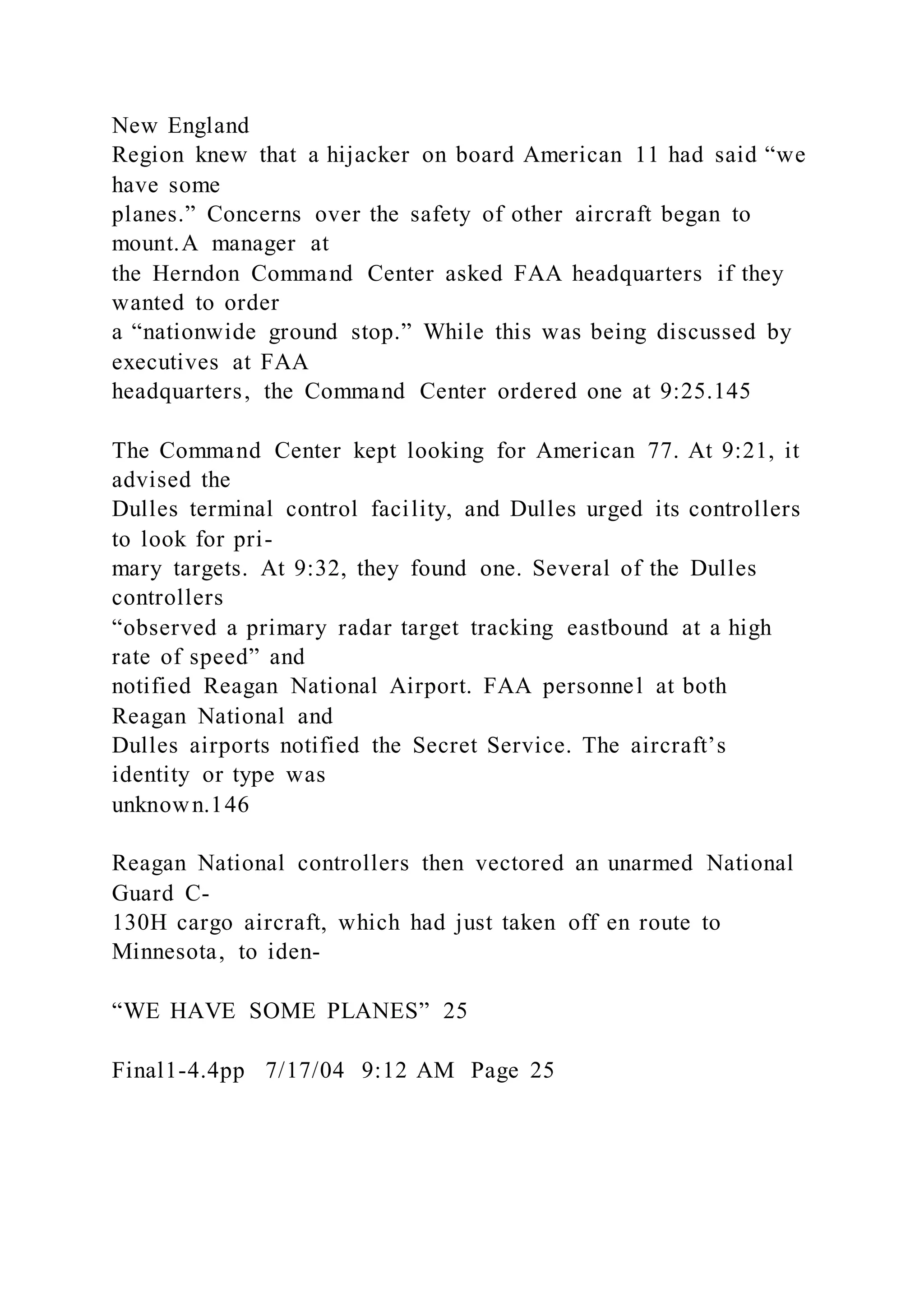 New England
Region knew that a hijacker on board American 11 had said “we
have some
planes.” Concerns over the safety of other aircraft began to
mount.A manager at
the Herndon Command Center asked FAA headquarters if they
wanted to order
a “nationwide ground stop.” While this was being discussed by
executives at FAA
headquarters, the Command Center ordered one at 9:25.145
The Command Center kept looking for American 77. At 9:21, it
advised the
Dulles terminal control facility, and Dulles urged its controllers
to look for pri-
mary targets. At 9:32, they found one. Several of the Dulles
controllers
“observed a primary radar target tracking eastbound at a high
rate of speed” and
notified Reagan National Airport. FAA personnel at both
Reagan National and
Dulles airports notified the Secret Service. The aircraft’s
identity or type was
unknown.146
Reagan National controllers then vectored an unarmed National
Guard C-
130H cargo aircraft, which had just taken off en route to
Minnesota, to iden-
“WE HAVE SOME PLANES” 25
Final1-4.4pp 7/17/04 9:12 AM Page 25
 