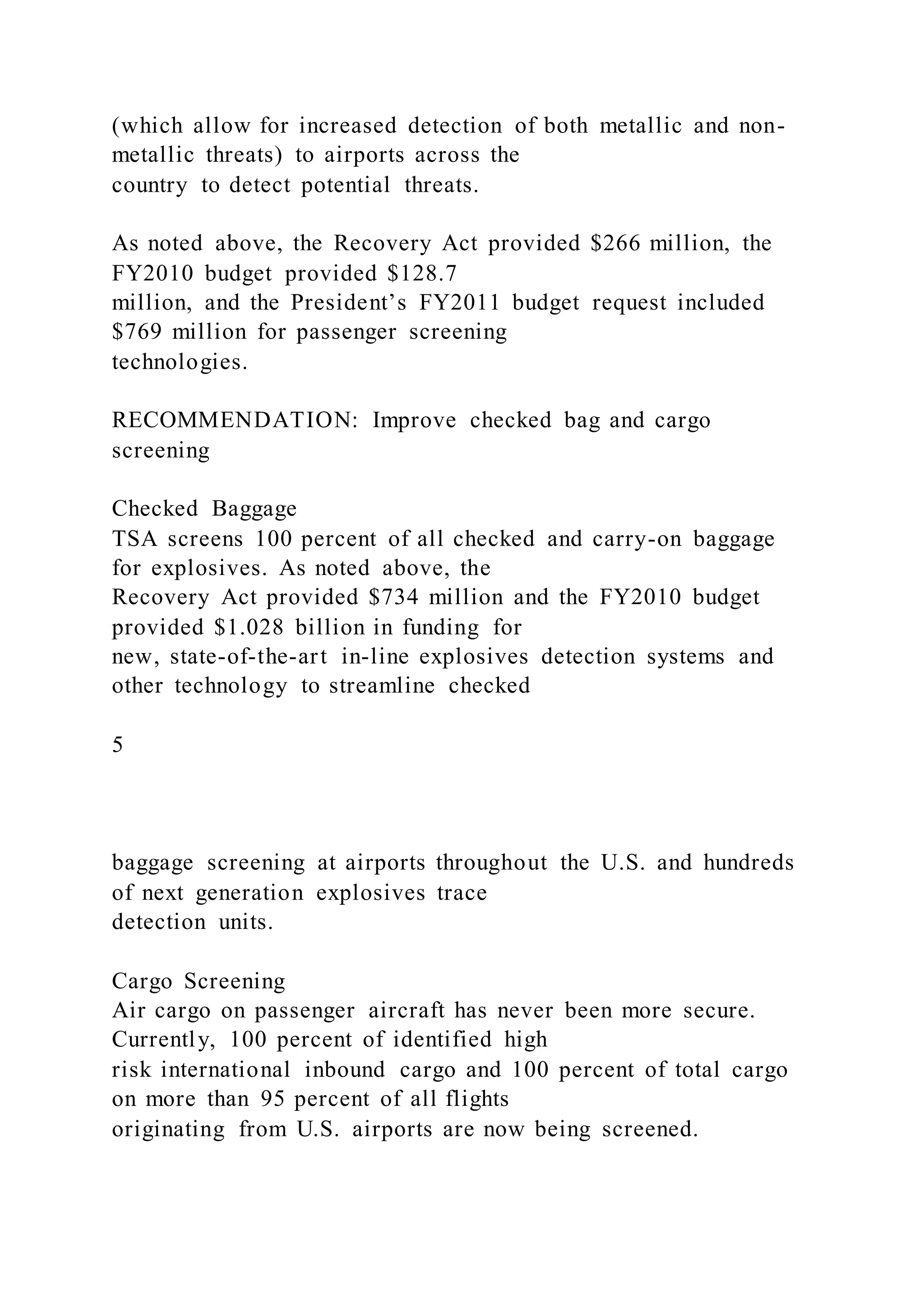 (which allow for increased detection of both metallic and non-
metallic threats) to airports across the
country to detect potential threats.
As noted above, the Recovery Act provided $266 million, the
FY2010 budget provided $128.7
million, and the President’s FY2011 budget request included
$769 million for passenger screening
technologies.
RECOMMENDATION: Improve checked bag and cargo
screening
Checked Baggage
TSA screens 100 percent of all checked and carry-on baggage
for explosives. As noted above, the
Recovery Act provided $734 million and the FY2010 budget
provided $1.028 billion in funding for
new, state-of-the-art in-line explosives detection systems and
other technology to streamline checked
5
baggage screening at airports throughout the U.S. and hundreds
of next generation explosives trace
detection units.
Cargo Screening
Air cargo on passenger aircraft has never been more secure.
Currently, 100 percent of identified high
risk international inbound cargo and 100 percent of total cargo
on more than 95 percent of all flights
originating from U.S. airports are now being screened.
 