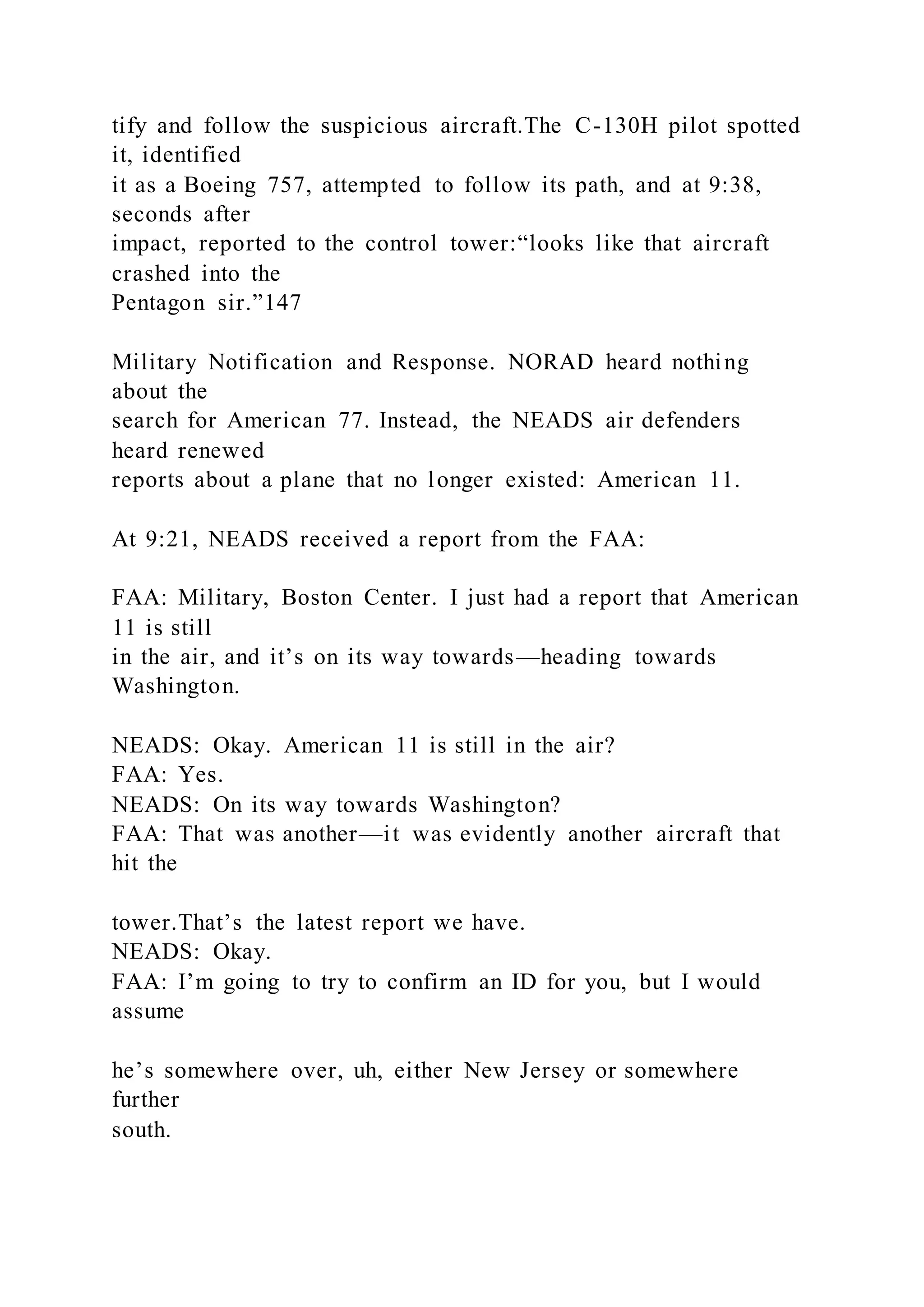 tify and follow the suspicious aircraft.The C-130H pilot spotted
it, identified
it as a Boeing 757, attempted to follow its path, and at 9:38,
seconds after
impact, reported to the control tower:“looks like that aircraft
crashed into the
Pentagon sir.”147
Military Notification and Response. NORAD heard nothing
about the
search for American 77. Instead, the NEADS air defenders
heard renewed
reports about a plane that no longer existed: American 11.
At 9:21, NEADS received a report from the FAA:
FAA: Military, Boston Center. I just had a report that American
11 is still
in the air, and it’s on its way towards—heading towards
Washington.
NEADS: Okay. American 11 is still in the air?
FAA: Yes.
NEADS: On its way towards Washington?
FAA: That was another—it was evidently another aircraft that
hit the
tower.That’s the latest report we have.
NEADS: Okay.
FAA: I’m going to try to confirm an ID for you, but I would
assume
he’s somewhere over, uh, either New Jersey or somewhere
further
south.
 