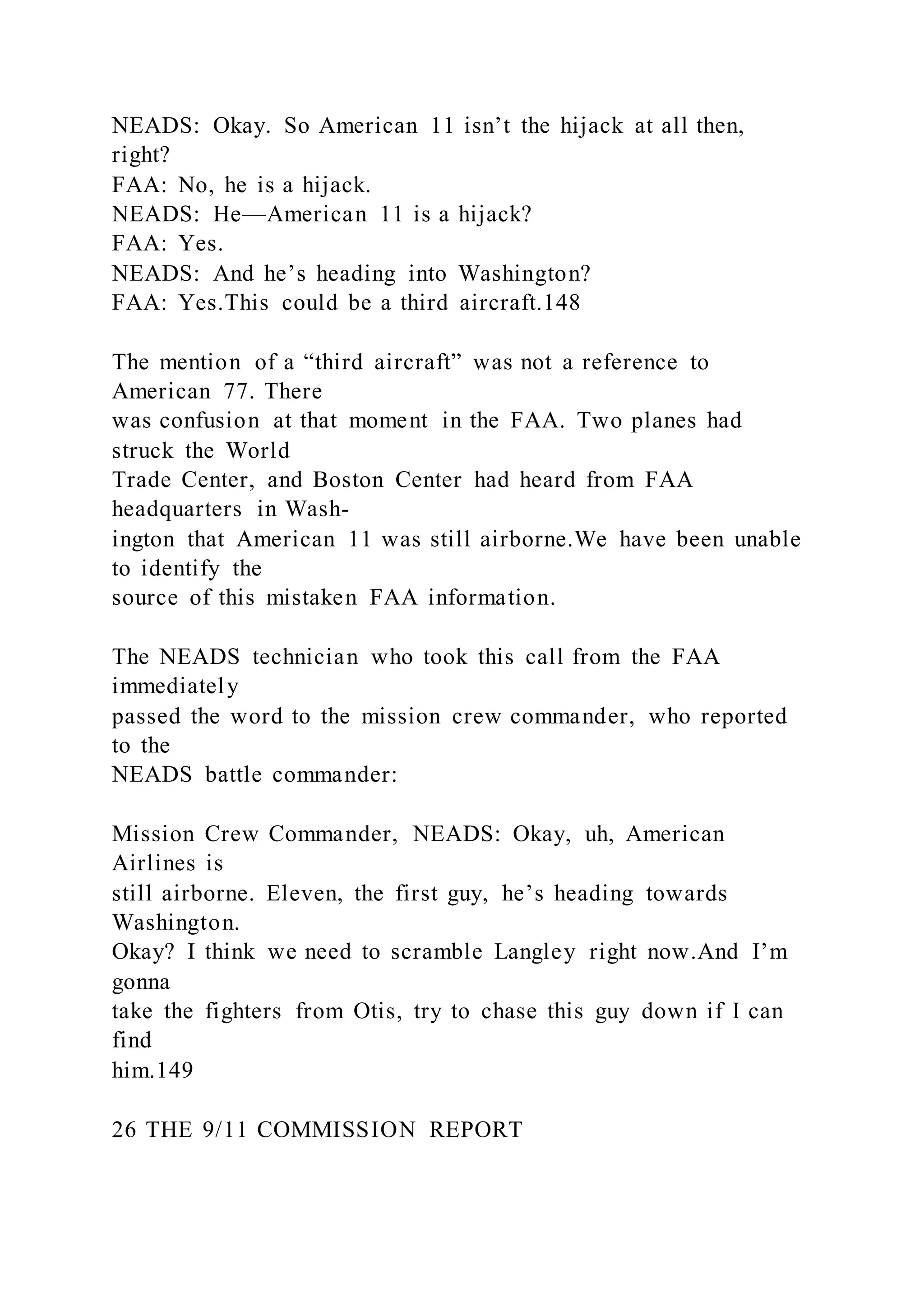 NEADS: Okay. So American 11 isn’t the hijack at all then,
right?
FAA: No, he is a hijack.
NEADS: He—American 11 is a hijack?
FAA: Yes.
NEADS: And he’s heading into Washington?
FAA: Yes.This could be a third aircraft.148
The mention of a “third aircraft” was not a reference to
American 77. There
was confusion at that moment in the FAA. Two planes had
struck the World
Trade Center, and Boston Center had heard from FAA
headquarters in Wash-
ington that American 11 was still airborne.We have been unable
to identify the
source of this mistaken FAA information.
The NEADS technician who took this call from the FAA
immediately
passed the word to the mission crew commander, who reported
to the
NEADS battle commander:
Mission Crew Commander, NEADS: Okay, uh, American
Airlines is
still airborne. Eleven, the first guy, he’s heading towards
Washington.
Okay? I think we need to scramble Langley right now.And I’m
gonna
take the fighters from Otis, try to chase this guy down if I can
find
him.149
26 THE 9/11 COMMISSION REPORT
 