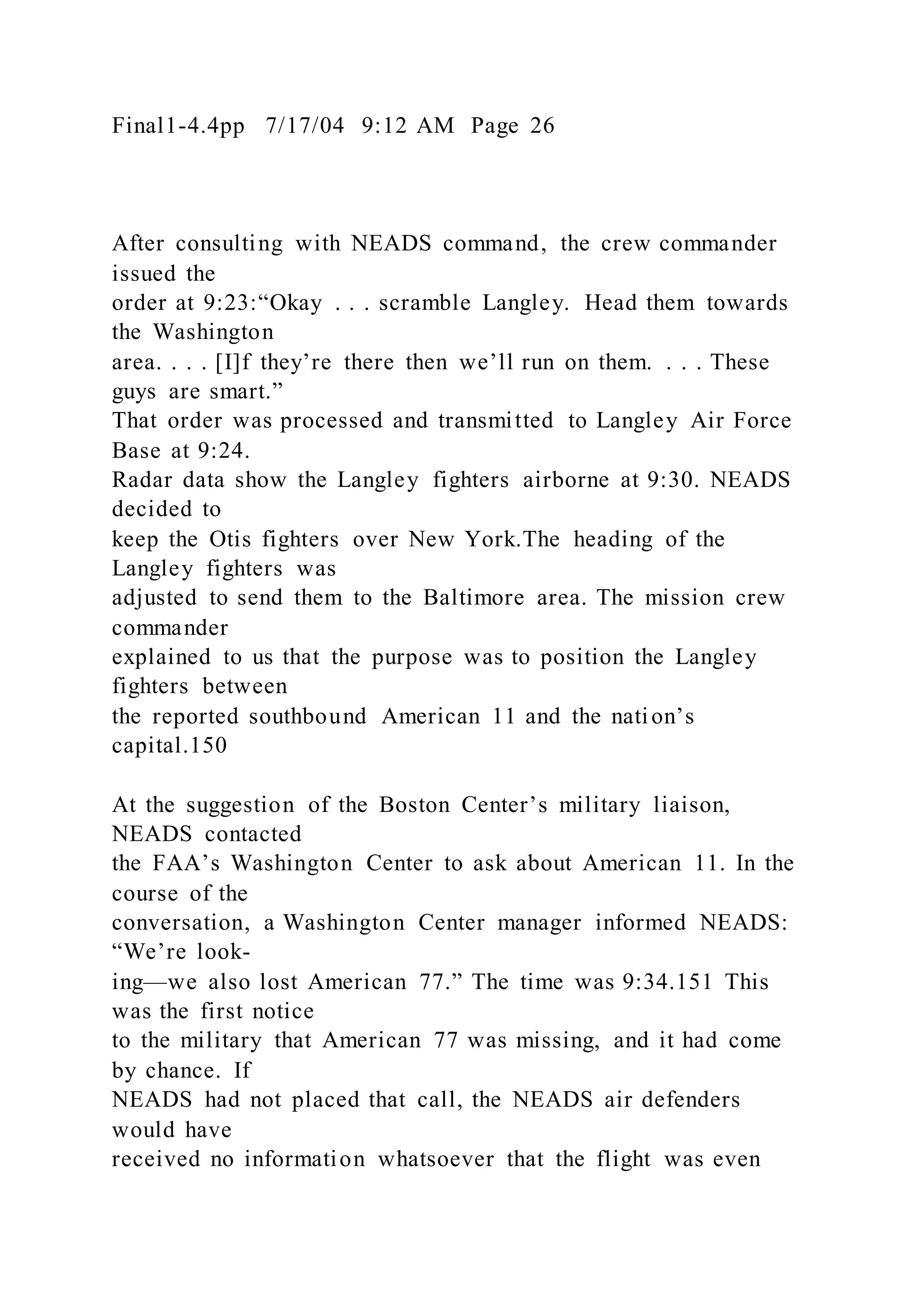 Final1-4.4pp 7/17/04 9:12 AM Page 26
After consulting with NEADS command, the crew commander
issued the
order at 9:23:“Okay . . . scramble Langley. Head them towards
the Washington
area. . . . [I]f they’re there then we’ll run on them. . . . These
guys are smart.”
That order was processed and transmitted to Langley Air Force
Base at 9:24.
Radar data show the Langley fighters airborne at 9:30. NEADS
decided to
keep the Otis fighters over New York.The heading of the
Langley fighters was
adjusted to send them to the Baltimore area. The mission crew
commander
explained to us that the purpose was to position the Langley
fighters between
the reported southbound American 11 and the nation’s
capital.150
At the suggestion of the Boston Center’s military liaison,
NEADS contacted
the FAA’s Washington Center to ask about American 11. In the
course of the
conversation, a Washington Center manager informed NEADS:
“We’re look-
ing—we also lost American 77.” The time was 9:34.151 This
was the first notice
to the military that American 77 was missing, and it had come
by chance. If
NEADS had not placed that call, the NEADS air defenders
would have
received no information whatsoever that the flight was even
 