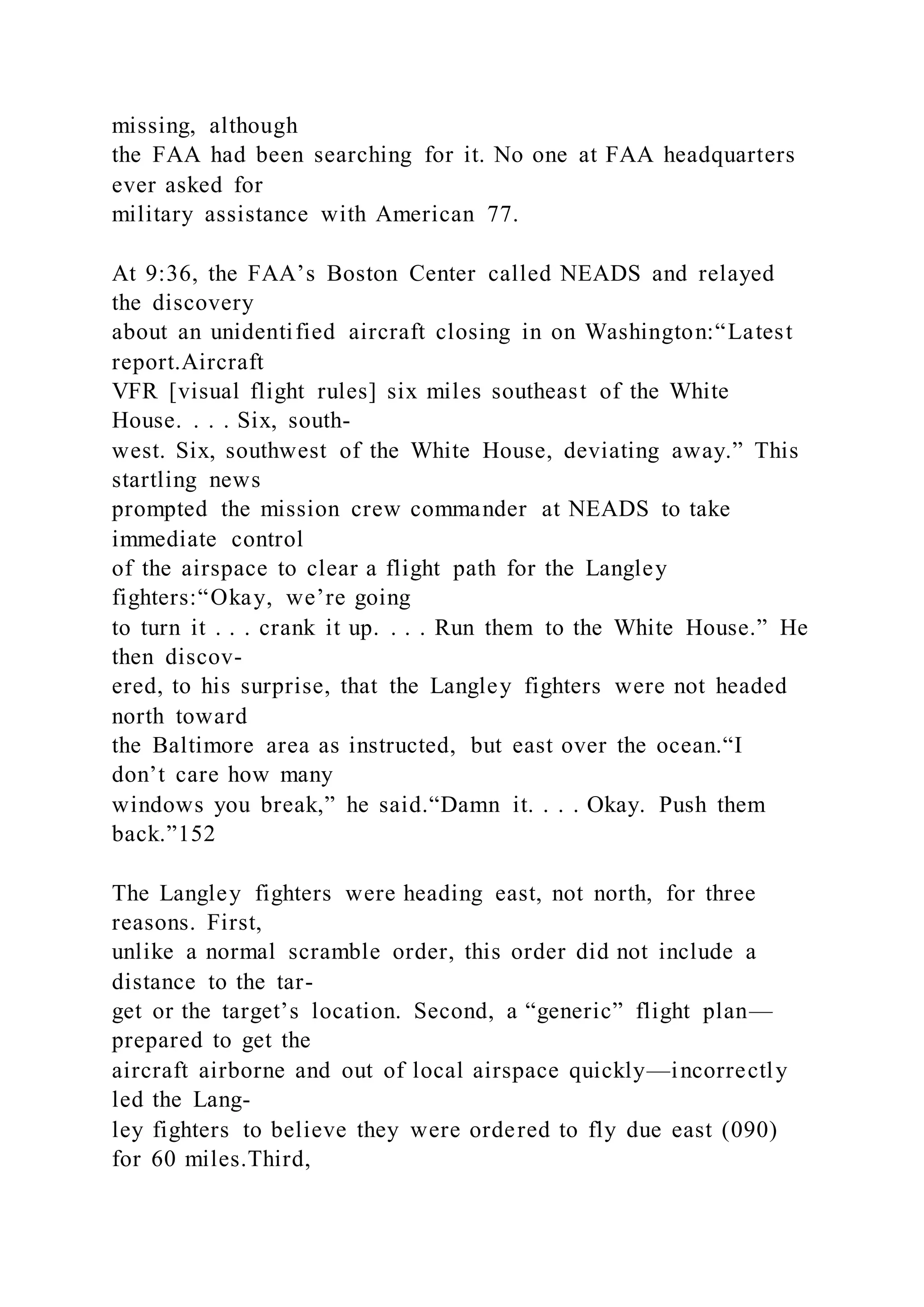 missing, although
the FAA had been searching for it. No one at FAA headquarters
ever asked for
military assistance with American 77.
At 9:36, the FAA’s Boston Center called NEADS and relayed
the discovery
about an unidentified aircraft closing in on Washington:“Latest
report.Aircraft
VFR [visual flight rules] six miles southeast of the White
House. . . . Six, south-
west. Six, southwest of the White House, deviating away.” This
startling news
prompted the mission crew commander at NEADS to take
immediate control
of the airspace to clear a flight path for the Langley
fighters:“Okay, we’re going
to turn it . . . crank it up. . . . Run them to the White House.” He
then discov-
ered, to his surprise, that the Langley fighters were not headed
north toward
the Baltimore area as instructed, but east over the ocean.“I
don’t care how many
windows you break,” he said.“Damn it. . . . Okay. Push them
back.”152
The Langley fighters were heading east, not north, for three
reasons. First,
unlike a normal scramble order, this order did not include a
distance to the tar-
get or the target’s location. Second, a “generic” flight plan—
prepared to get the
aircraft airborne and out of local airspace quickly—incorrectly
led the Lang-
ley fighters to believe they were ordered to fly due east (090)
for 60 miles.Third,
 