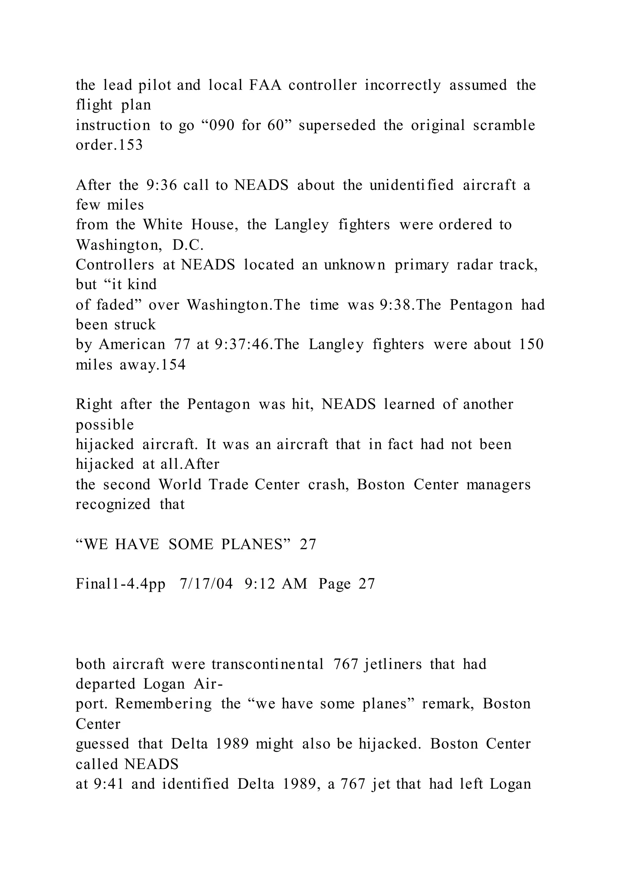 the lead pilot and local FAA controller incorrectly assumed the
flight plan
instruction to go “090 for 60” superseded the original scramble
order.153
After the 9:36 call to NEADS about the unidentified aircraft a
few miles
from the White House, the Langley fighters were ordered to
Washington, D.C.
Controllers at NEADS located an unknown primary radar track,
but “it kind
of faded” over Washington.The time was 9:38.The Pentagon had
been struck
by American 77 at 9:37:46.The Langley fighters were about 150
miles away.154
Right after the Pentagon was hit, NEADS learned of another
possible
hijacked aircraft. It was an aircraft that in fact had not been
hijacked at all.After
the second World Trade Center crash, Boston Center managers
recognized that
“WE HAVE SOME PLANES” 27
Final1-4.4pp 7/17/04 9:12 AM Page 27
both aircraft were transcontinental 767 jetliners that had
departed Logan Air-
port. Remembering the “we have some planes” remark, Boston
Center
guessed that Delta 1989 might also be hijacked. Boston Center
called NEADS
at 9:41 and identified Delta 1989, a 767 jet that had left Logan
 