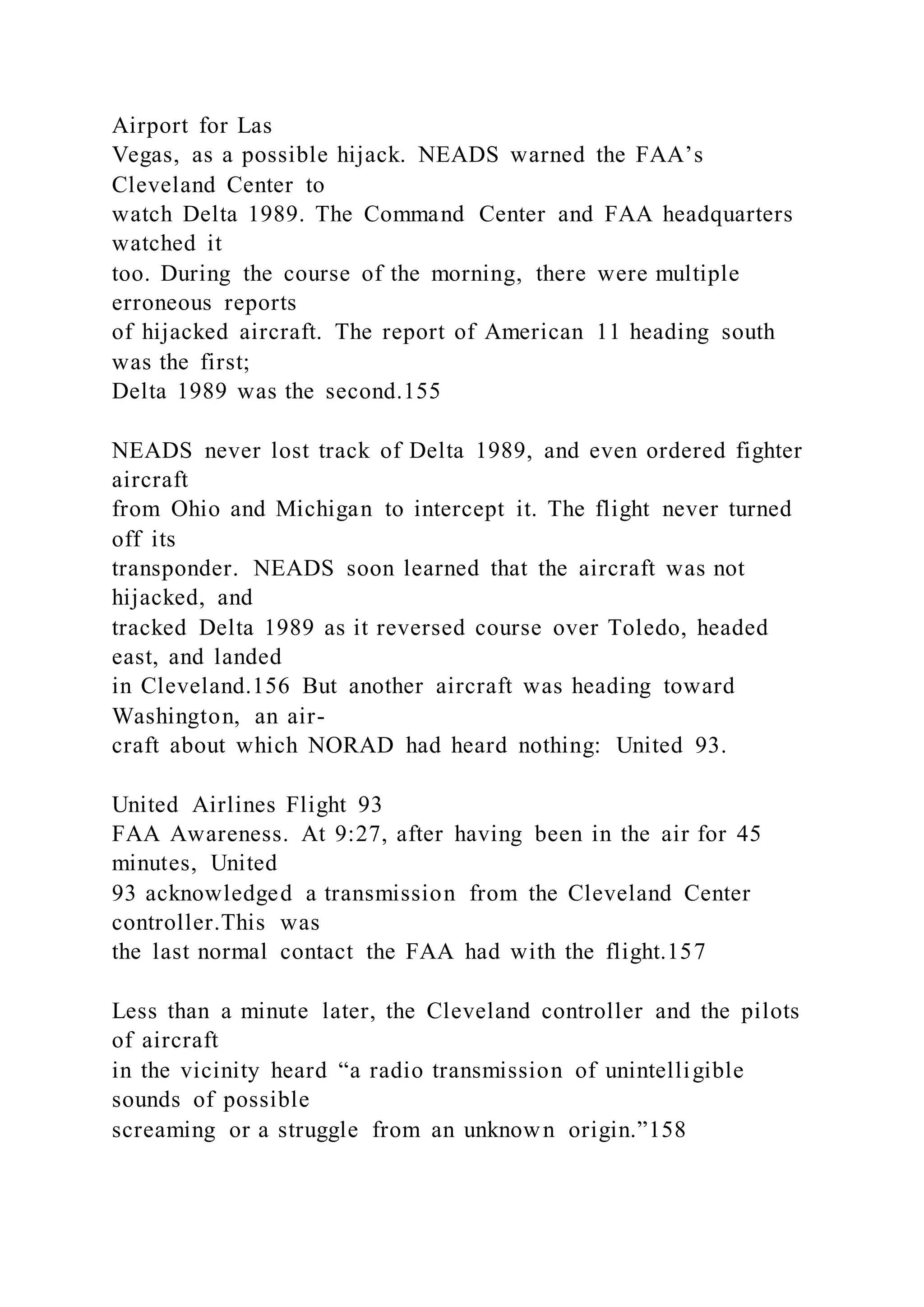 Airport for Las
Vegas, as a possible hijack. NEADS warned the FAA’s
Cleveland Center to
watch Delta 1989. The Command Center and FAA headquarters
watched it
too. During the course of the morning, there were multiple
erroneous reports
of hijacked aircraft. The report of American 11 heading south
was the first;
Delta 1989 was the second.155
NEADS never lost track of Delta 1989, and even ordered fighter
aircraft
from Ohio and Michigan to intercept it. The flight never turned
off its
transponder. NEADS soon learned that the aircraft was not
hijacked, and
tracked Delta 1989 as it reversed course over Toledo, headed
east, and landed
in Cleveland.156 But another aircraft was heading toward
Washington, an air-
craft about which NORAD had heard nothing: United 93.
United Airlines Flight 93
FAA Awareness. At 9:27, after having been in the air for 45
minutes, United
93 acknowledged a transmission from the Cleveland Center
controller.This was
the last normal contact the FAA had with the flight.157
Less than a minute later, the Cleveland controller and the pilots
of aircraft
in the vicinity heard “a radio transmission of unintelligible
sounds of possible
screaming or a struggle from an unknown origin.”158
 