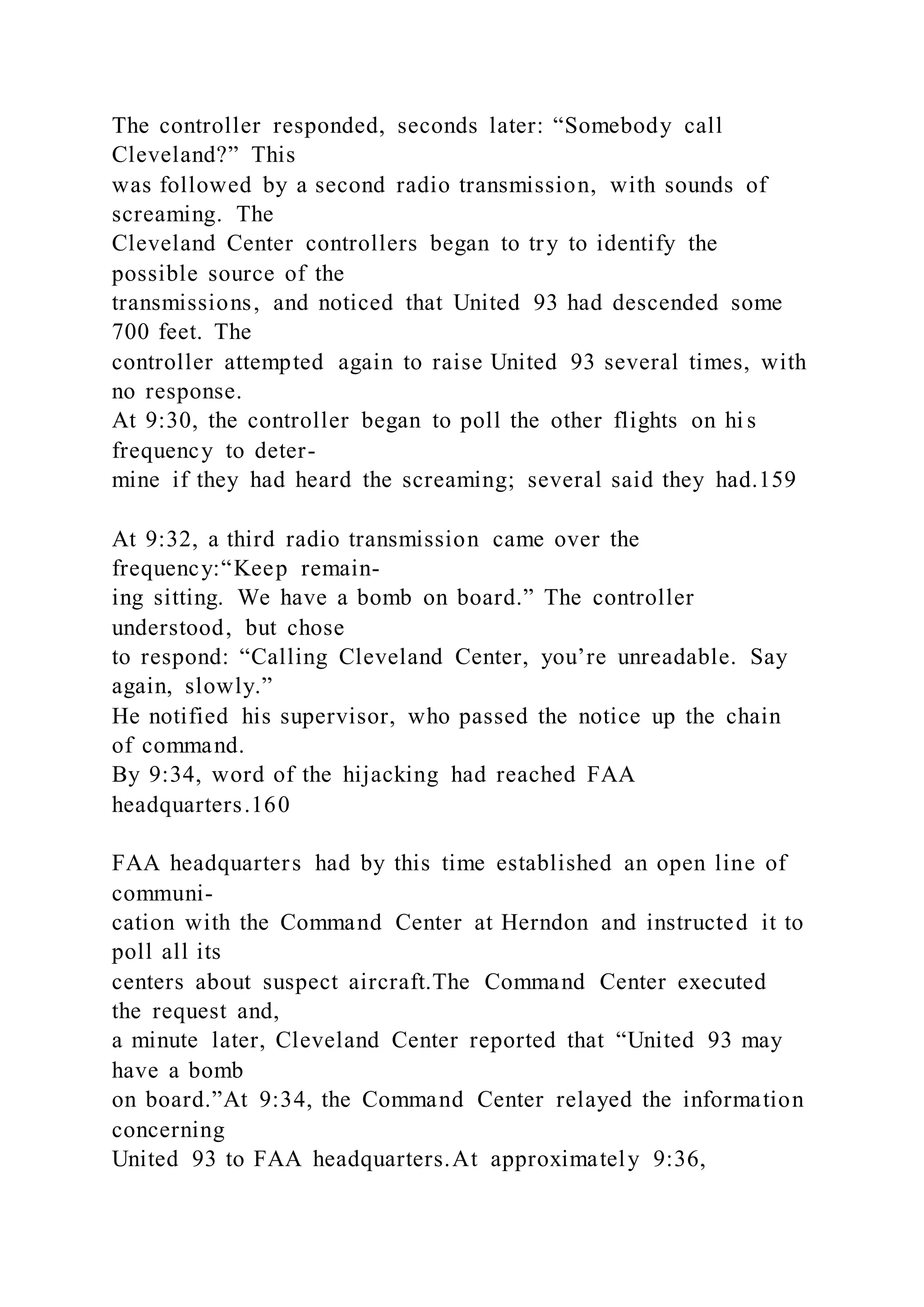 The controller responded, seconds later: “Somebody call
Cleveland?” This
was followed by a second radio transmission, with sounds of
screaming. The
Cleveland Center controllers began to try to identify the
possible source of the
transmissions, and noticed that United 93 had descended some
700 feet. The
controller attempted again to raise United 93 several times, with
no response.
At 9:30, the controller began to poll the other flights on hi s
frequency to deter-
mine if they had heard the screaming; several said they had.159
At 9:32, a third radio transmission came over the
frequency:“Keep remain-
ing sitting. We have a bomb on board.” The controller
understood, but chose
to respond: “Calling Cleveland Center, you’re unreadable. Say
again, slowly.”
He notified his supervisor, who passed the notice up the chain
of command.
By 9:34, word of the hijacking had reached FAA
headquarters.160
FAA headquarters had by this time established an open line of
communi-
cation with the Command Center at Herndon and instructed it to
poll all its
centers about suspect aircraft.The Command Center executed
the request and,
a minute later, Cleveland Center reported that “United 93 may
have a bomb
on board.”At 9:34, the Command Center relayed the information
concerning
United 93 to FAA headquarters.At approximately 9:36,
 