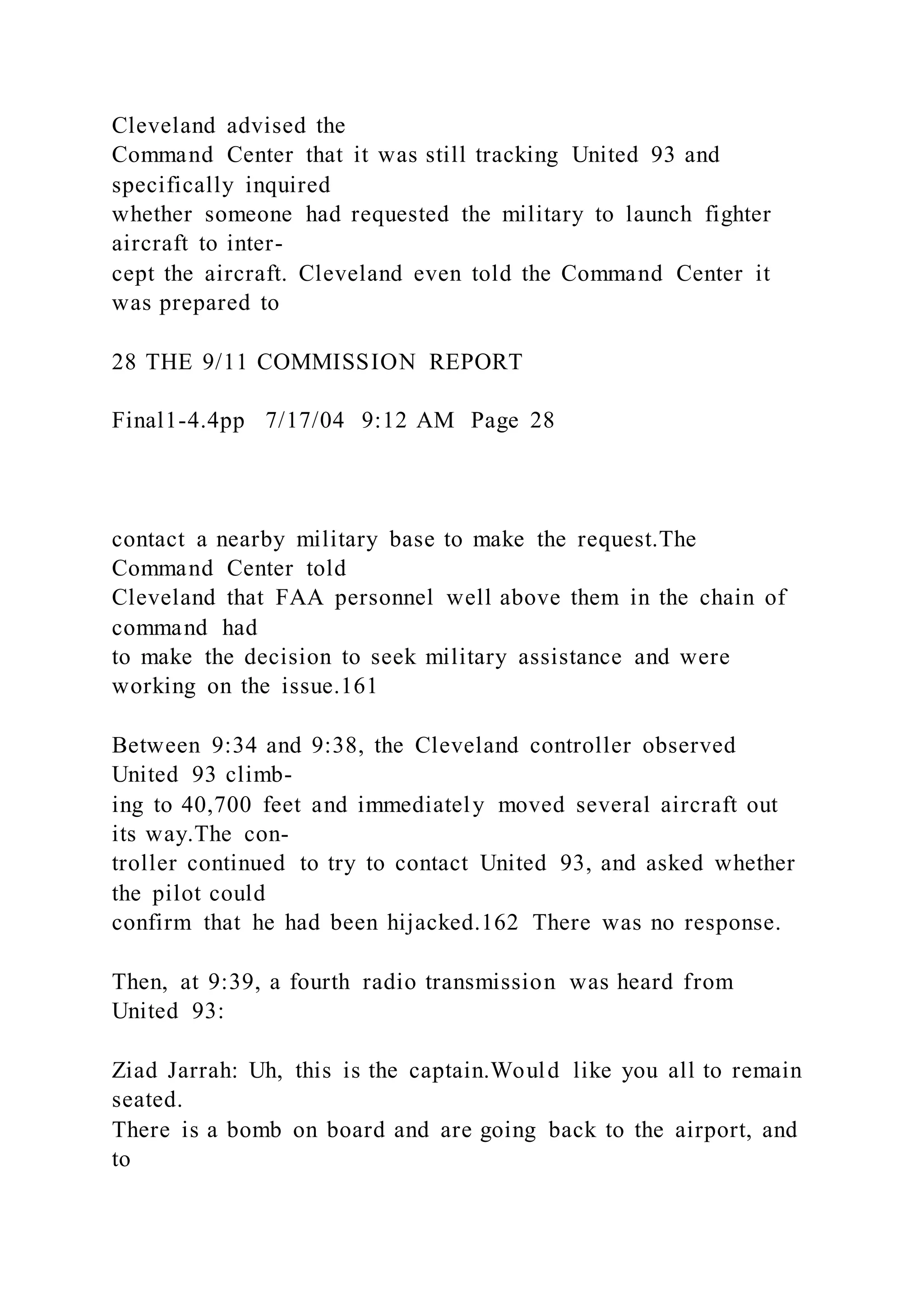 Cleveland advised the
Command Center that it was still tracking United 93 and
specifically inquired
whether someone had requested the military to launch fighter
aircraft to inter-
cept the aircraft. Cleveland even told the Command Center it
was prepared to
28 THE 9/11 COMMISSION REPORT
Final1-4.4pp 7/17/04 9:12 AM Page 28
contact a nearby military base to make the request.The
Command Center told
Cleveland that FAA personnel well above them in the chain of
command had
to make the decision to seek military assistance and were
working on the issue.161
Between 9:34 and 9:38, the Cleveland controller observed
United 93 climb-
ing to 40,700 feet and immediately moved several aircraft out
its way.The con-
troller continued to try to contact United 93, and asked whether
the pilot could
confirm that he had been hijacked.162 There was no response.
Then, at 9:39, a fourth radio transmission was heard from
United 93:
Ziad Jarrah: Uh, this is the captain.Would like you all to remain
seated.
There is a bomb on board and are going back to the airport, and
to
 