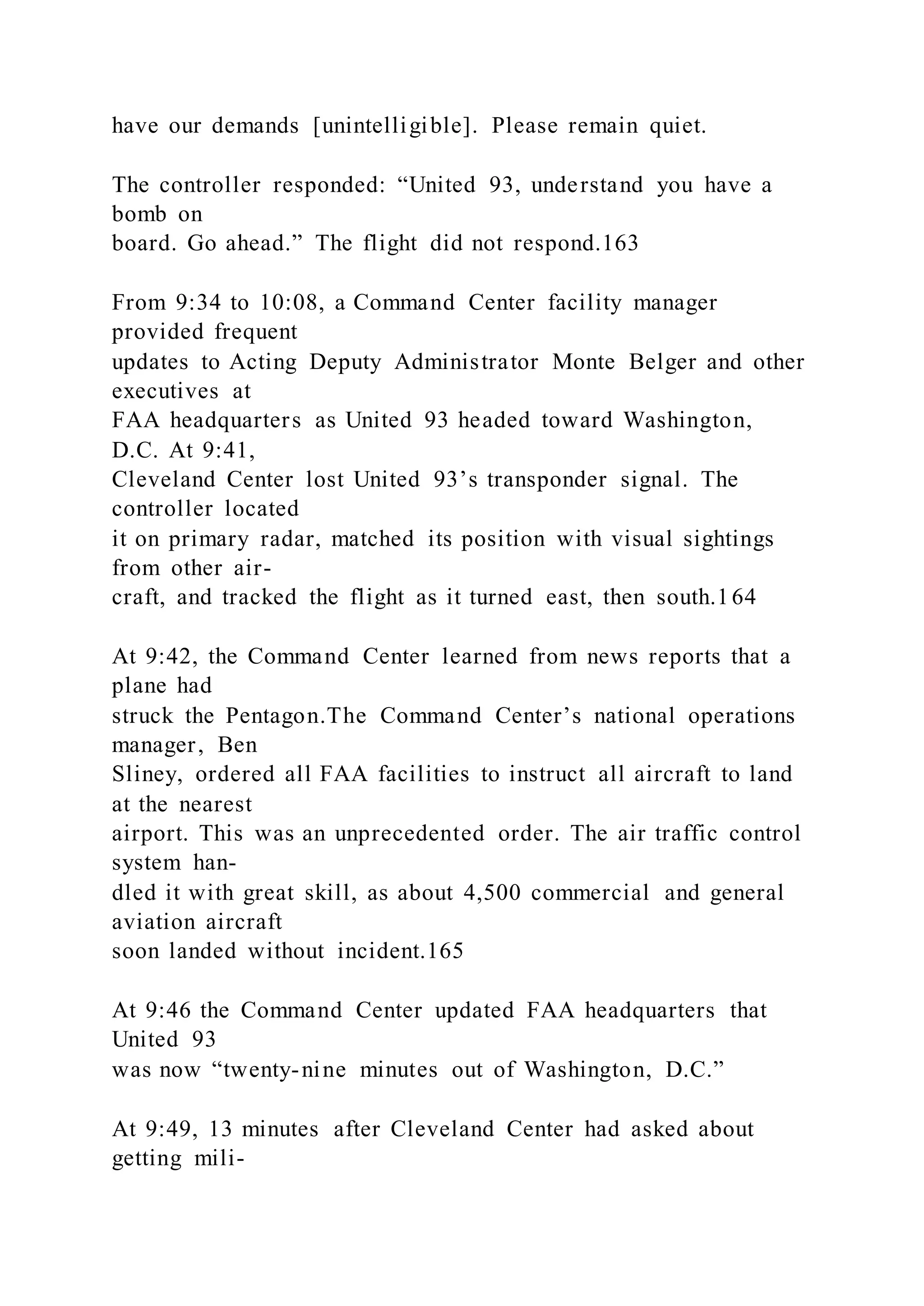 have our demands [unintelligible]. Please remain quiet.
The controller responded: “United 93, understand you have a
bomb on
board. Go ahead.” The flight did not respond.163
From 9:34 to 10:08, a Command Center facility manager
provided frequent
updates to Acting Deputy Administrator Monte Belger and other
executives at
FAA headquarters as United 93 headed toward Washington,
D.C. At 9:41,
Cleveland Center lost United 93’s transponder signal. The
controller located
it on primary radar, matched its position with visual sightings
from other air-
craft, and tracked the flight as it turned east, then south.164
At 9:42, the Command Center learned from news reports that a
plane had
struck the Pentagon.The Command Center’s national operations
manager, Ben
Sliney, ordered all FAA facilities to instruct all aircraft to land
at the nearest
airport. This was an unprecedented order. The air traffic control
system han-
dled it with great skill, as about 4,500 commercial and general
aviation aircraft
soon landed without incident.165
At 9:46 the Command Center updated FAA headquarters that
United 93
was now “twenty-nine minutes out of Washington, D.C.”
At 9:49, 13 minutes after Cleveland Center had asked about
getting mili-
 