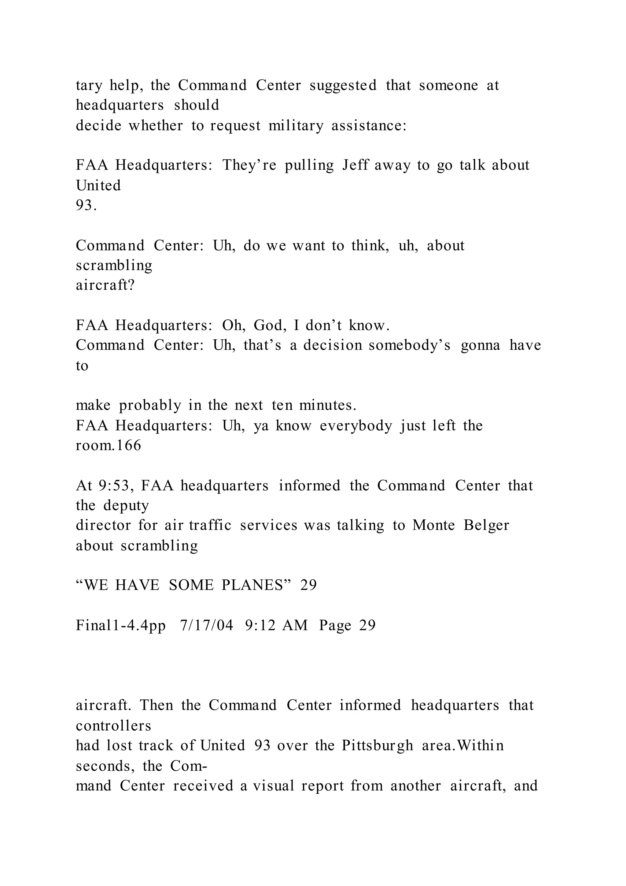 tary help, the Command Center suggested that someone at
headquarters should
decide whether to request military assistance:
FAA Headquarters: They’re pulling Jeff away to go talk about
United
93.
Command Center: Uh, do we want to think, uh, about
scrambling
aircraft?
FAA Headquarters: Oh, God, I don’t know.
Command Center: Uh, that’s a decision somebody’s gonna have
to
make probably in the next ten minutes.
FAA Headquarters: Uh, ya know everybody just left the
room.166
At 9:53, FAA headquarters informed the Command Center that
the deputy
director for air traffic services was talking to Monte Belger
about scrambling
“WE HAVE SOME PLANES” 29
Final1-4.4pp 7/17/04 9:12 AM Page 29
aircraft. Then the Command Center informed headquarters that
controllers
had lost track of United 93 over the Pittsburgh area.Within
seconds, the Com-
mand Center received a visual report from another aircraft, and
 