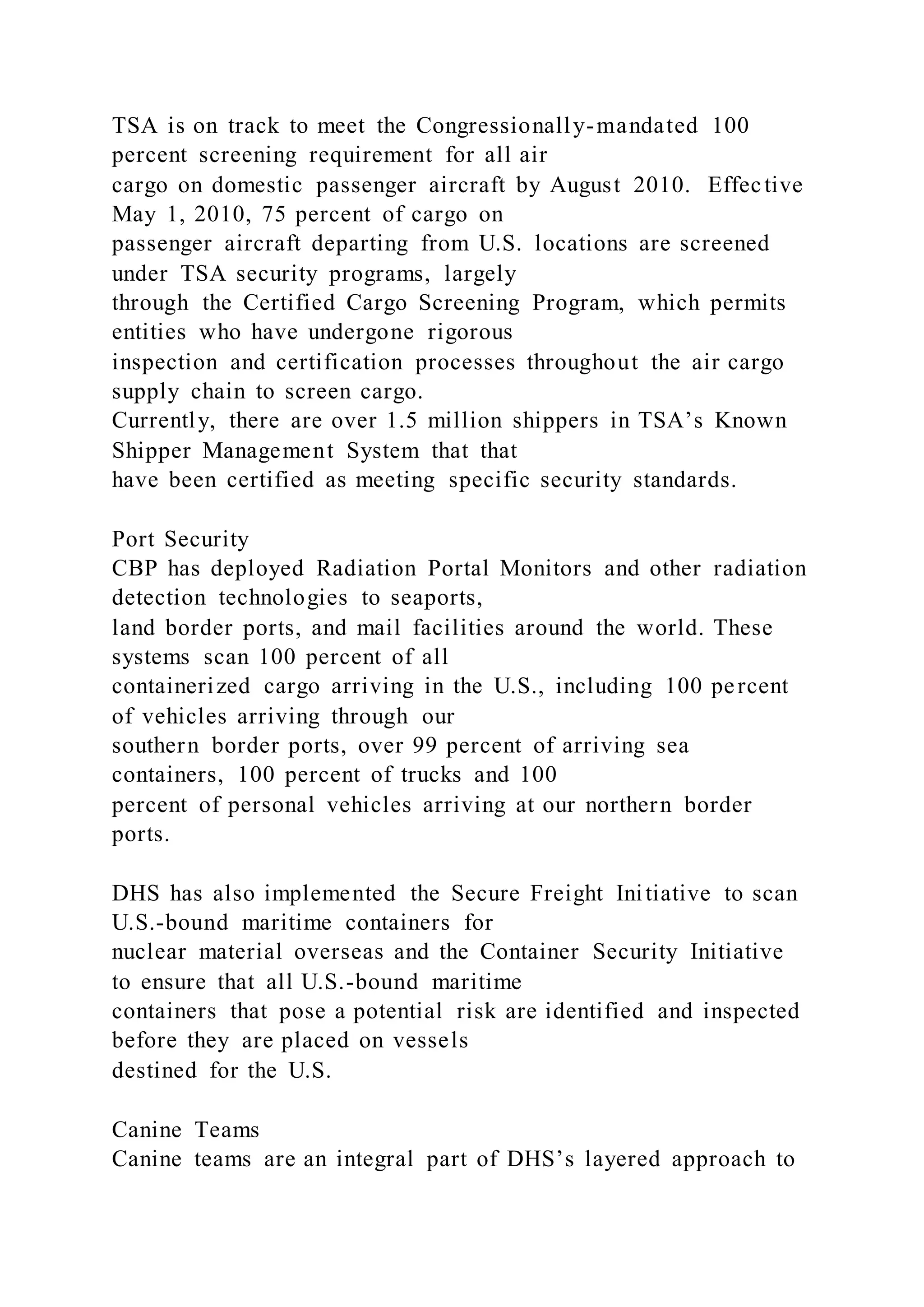 TSA is on track to meet the Congressionally-mandated 100
percent screening requirement for all air
cargo on domestic passenger aircraft by August 2010. Effective
May 1, 2010, 75 percent of cargo on
passenger aircraft departing from U.S. locations are screened
under TSA security programs, largely
through the Certified Cargo Screening Program, which permits
entities who have undergone rigorous
inspection and certification processes throughout the air cargo
supply chain to screen cargo.
Currently, there are over 1.5 million shippers in TSA’s Known
Shipper Management System that that
have been certified as meeting specific security standards.
Port Security
CBP has deployed Radiation Portal Monitors and other radiation
detection technologies to seaports,
land border ports, and mail facilities around the world. These
systems scan 100 percent of all
containerized cargo arriving in the U.S., including 100 percent
of vehicles arriving through our
southern border ports, over 99 percent of arriving sea
containers, 100 percent of trucks and 100
percent of personal vehicles arriving at our northern border
ports.
DHS has also implemented the Secure Freight Initiative to scan
U.S.-bound maritime containers for
nuclear material overseas and the Container Security Initiative
to ensure that all U.S.-bound maritime
containers that pose a potential risk are identified and inspected
before they are placed on vessels
destined for the U.S.
Canine Teams
Canine teams are an integral part of DHS’s layered approach to
 