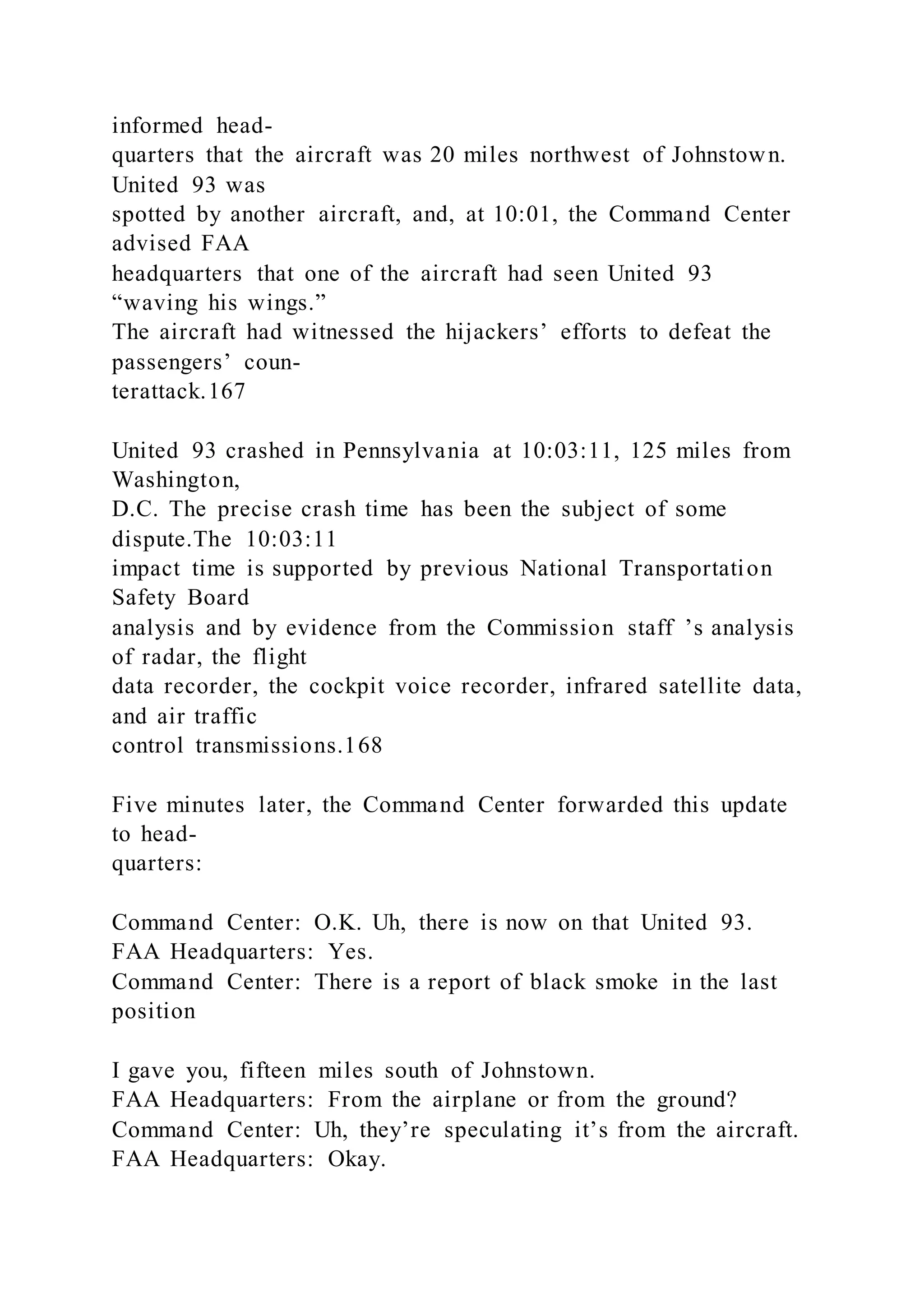 informed head-
quarters that the aircraft was 20 miles northwest of Johnstown.
United 93 was
spotted by another aircraft, and, at 10:01, the Command Center
advised FAA
headquarters that one of the aircraft had seen United 93
“waving his wings.”
The aircraft had witnessed the hijackers’ efforts to defeat the
passengers’ coun-
terattack.167
United 93 crashed in Pennsylvania at 10:03:11, 125 miles from
Washington,
D.C. The precise crash time has been the subject of some
dispute.The 10:03:11
impact time is supported by previous National Transportation
Safety Board
analysis and by evidence from the Commission staff ’s analysis
of radar, the flight
data recorder, the cockpit voice recorder, infrared satellite data,
and air traffic
control transmissions.168
Five minutes later, the Command Center forwarded this update
to head-
quarters:
Command Center: O.K. Uh, there is now on that United 93.
FAA Headquarters: Yes.
Command Center: There is a report of black smoke in the last
position
I gave you, fifteen miles south of Johnstown.
FAA Headquarters: From the airplane or from the ground?
Command Center: Uh, they’re speculating it’s from the aircraft.
FAA Headquarters: Okay.
 