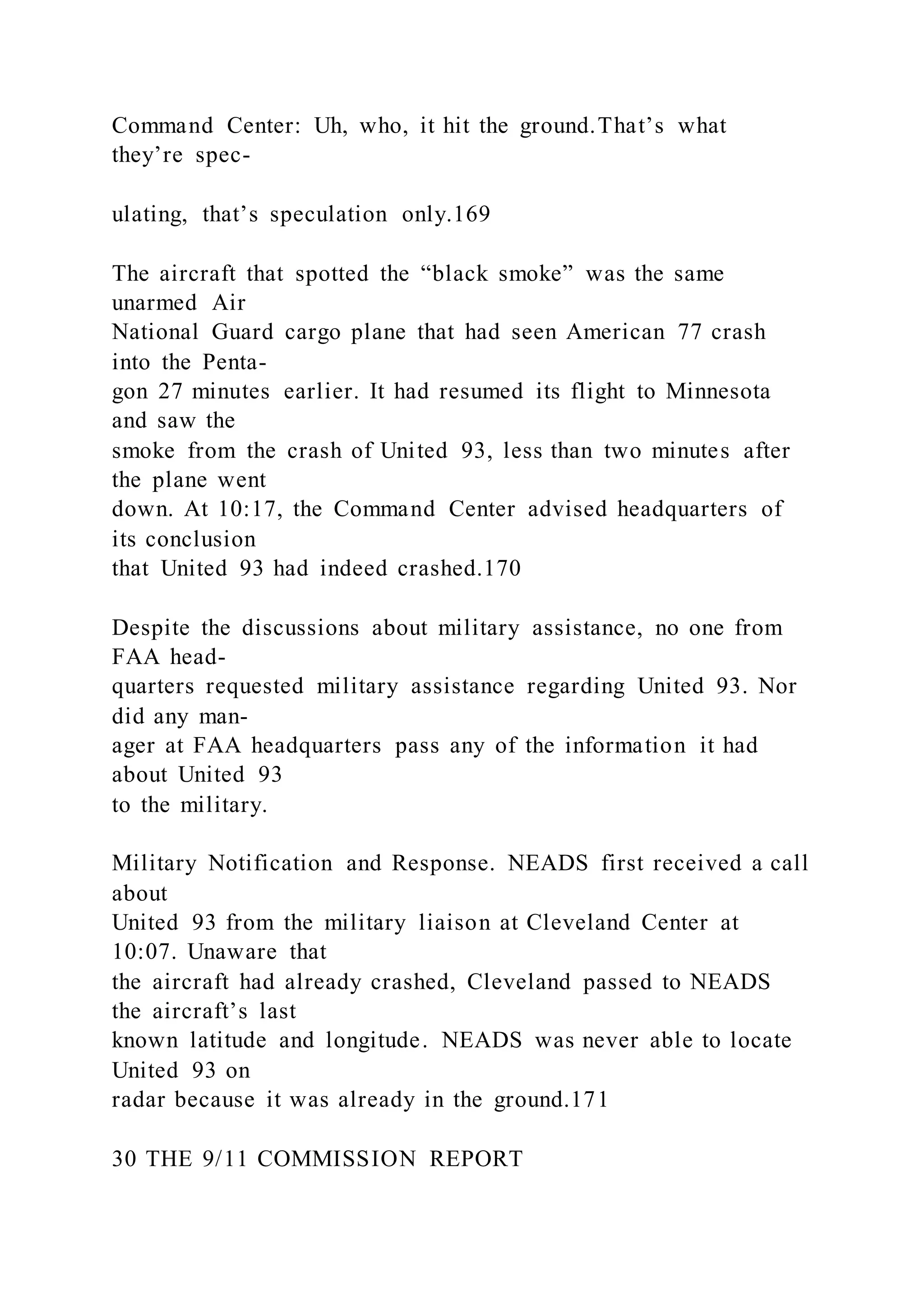 Command Center: Uh, who, it hit the ground.That’s what
they’re spec-
ulating, that’s speculation only.169
The aircraft that spotted the “black smoke” was the same
unarmed Air
National Guard cargo plane that had seen American 77 crash
into the Penta-
gon 27 minutes earlier. It had resumed its flight to Minnesota
and saw the
smoke from the crash of United 93, less than two minutes after
the plane went
down. At 10:17, the Command Center advised headquarters of
its conclusion
that United 93 had indeed crashed.170
Despite the discussions about military assistance, no one from
FAA head-
quarters requested military assistance regarding United 93. Nor
did any man-
ager at FAA headquarters pass any of the information it had
about United 93
to the military.
Military Notification and Response. NEADS first received a call
about
United 93 from the military liaison at Cleveland Center at
10:07. Unaware that
the aircraft had already crashed, Cleveland passed to NEADS
the aircraft’s last
known latitude and longitude. NEADS was never able to locate
United 93 on
radar because it was already in the ground.171
30 THE 9/11 COMMISSION REPORT
 