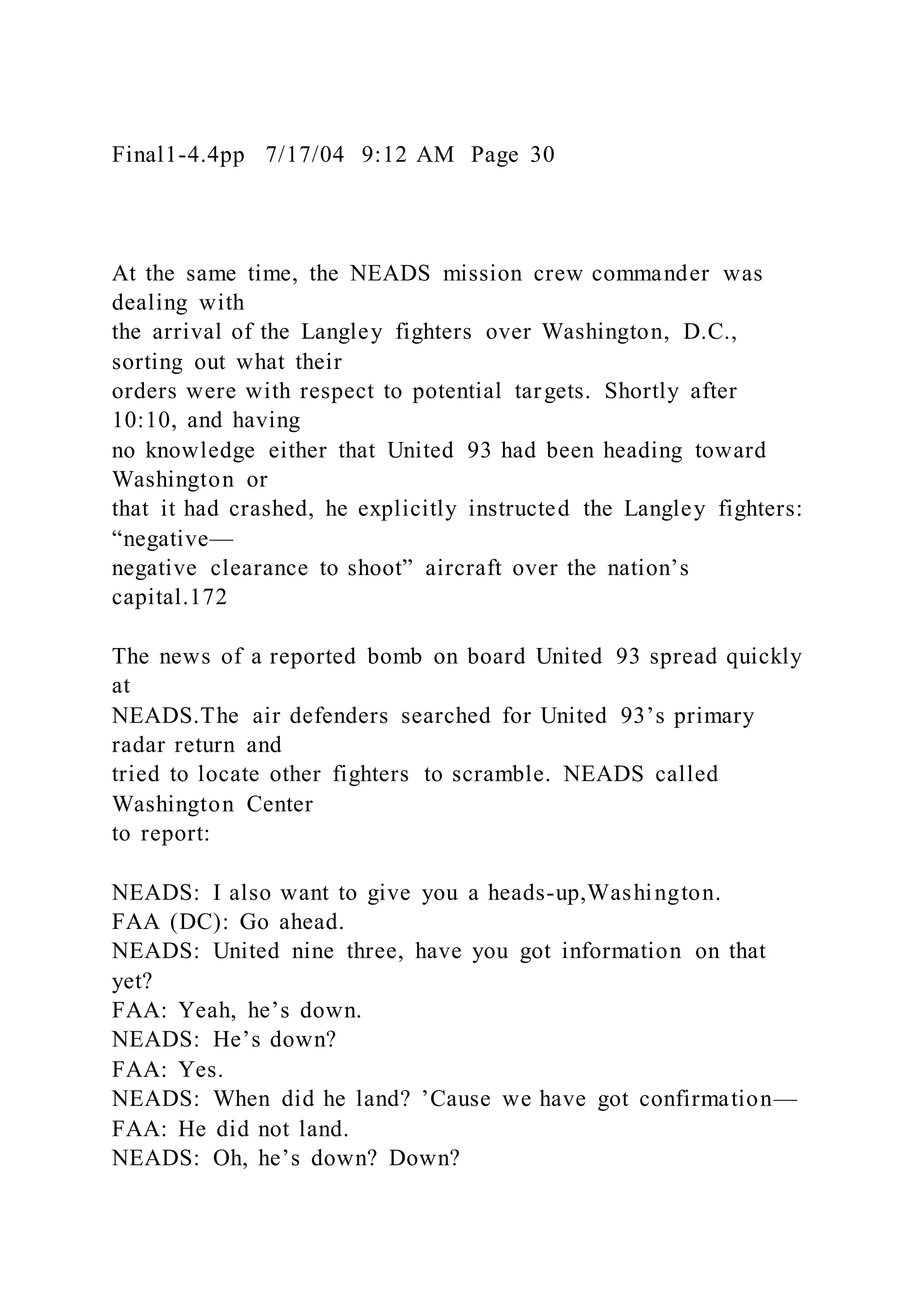 Final1-4.4pp 7/17/04 9:12 AM Page 30
At the same time, the NEADS mission crew commander was
dealing with
the arrival of the Langley fighters over Washington, D.C.,
sorting out what their
orders were with respect to potential targets. Shortly after
10:10, and having
no knowledge either that United 93 had been heading toward
Washington or
that it had crashed, he explicitly instructed the Langley fighters:
“negative—
negative clearance to shoot” aircraft over the nation’s
capital.172
The news of a reported bomb on board United 93 spread quickly
at
NEADS.The air defenders searched for United 93’s primary
radar return and
tried to locate other fighters to scramble. NEADS called
Washington Center
to report:
NEADS: I also want to give you a heads-up,Washington.
FAA (DC): Go ahead.
NEADS: United nine three, have you got information on that
yet?
FAA: Yeah, he’s down.
NEADS: He’s down?
FAA: Yes.
NEADS: When did he land? ’Cause we have got confirmation—
FAA: He did not land.
NEADS: Oh, he’s down? Down?
 