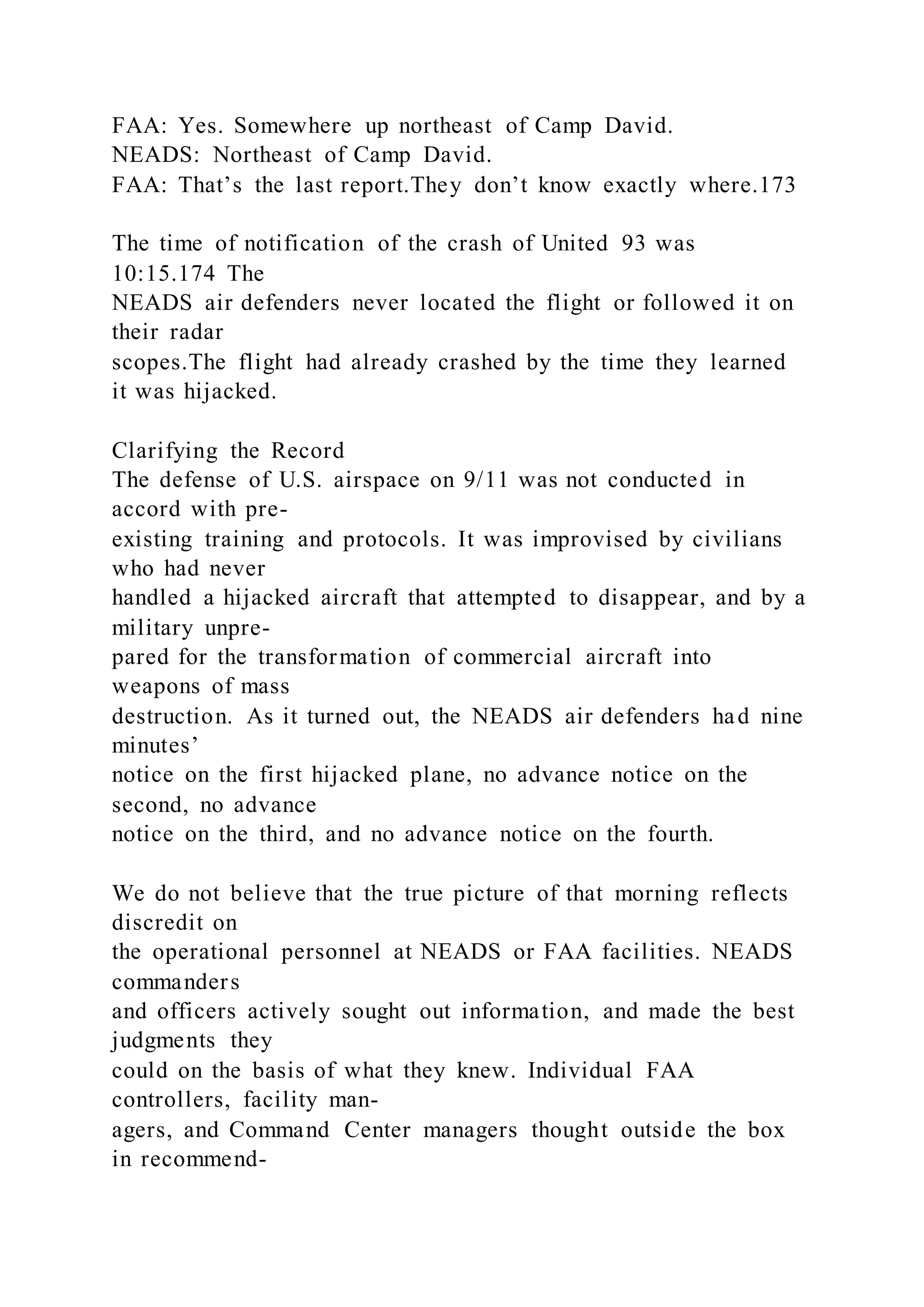 FAA: Yes. Somewhere up northeast of Camp David.
NEADS: Northeast of Camp David.
FAA: That’s the last report.They don’t know exactly where.173
The time of notification of the crash of United 93 was
10:15.174 The
NEADS air defenders never located the flight or followed it on
their radar
scopes.The flight had already crashed by the time they learned
it was hijacked.
Clarifying the Record
The defense of U.S. airspace on 9/11 was not conducted in
accord with pre-
existing training and protocols. It was improvised by civilians
who had never
handled a hijacked aircraft that attempted to disappear, and by a
military unpre-
pared for the transformation of commercial aircraft into
weapons of mass
destruction. As it turned out, the NEADS air defenders had nine
minutes’
notice on the first hijacked plane, no advance notice on the
second, no advance
notice on the third, and no advance notice on the fourth.
We do not believe that the true picture of that morning reflects
discredit on
the operational personnel at NEADS or FAA facilities. NEADS
commanders
and officers actively sought out information, and made the best
judgments they
could on the basis of what they knew. Individual FAA
controllers, facility man-
agers, and Command Center managers thought outside the box
in recommend-
 