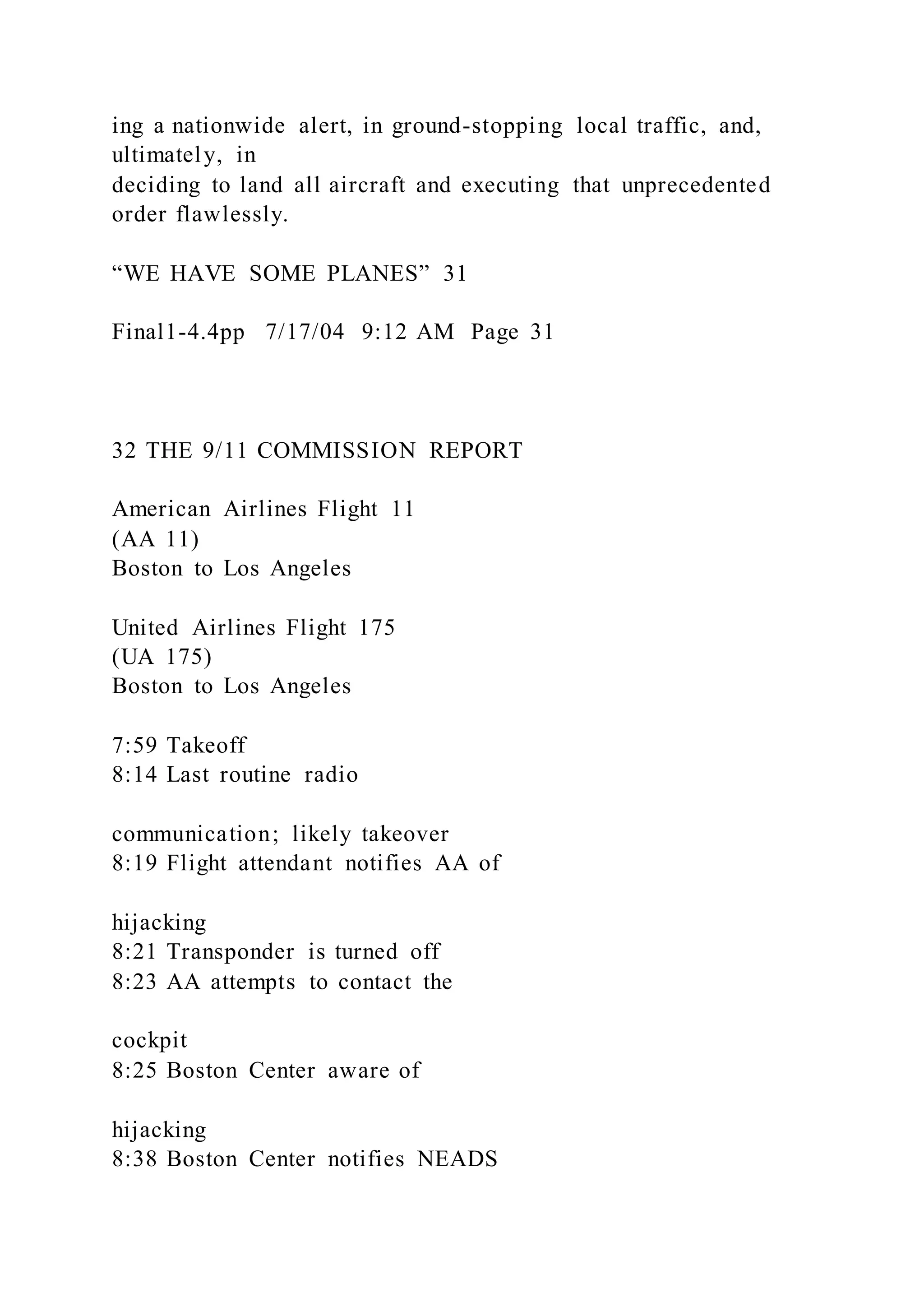 ing a nationwide alert, in ground-stopping local traffic, and,
ultimately, in
deciding to land all aircraft and executing that unprecedented
order flawlessly.
“WE HAVE SOME PLANES” 31
Final1-4.4pp 7/17/04 9:12 AM Page 31
32 THE 9/11 COMMISSION REPORT
American Airlines Flight 11
(AA 11)
Boston to Los Angeles
United Airlines Flight 175
(UA 175)
Boston to Los Angeles
7:59 Takeoff
8:14 Last routine radio
communication; likely takeover
8:19 Flight attendant notifies AA of
hijacking
8:21 Transponder is turned off
8:23 AA attempts to contact the
cockpit
8:25 Boston Center aware of
hijacking
8:38 Boston Center notifies NEADS
 