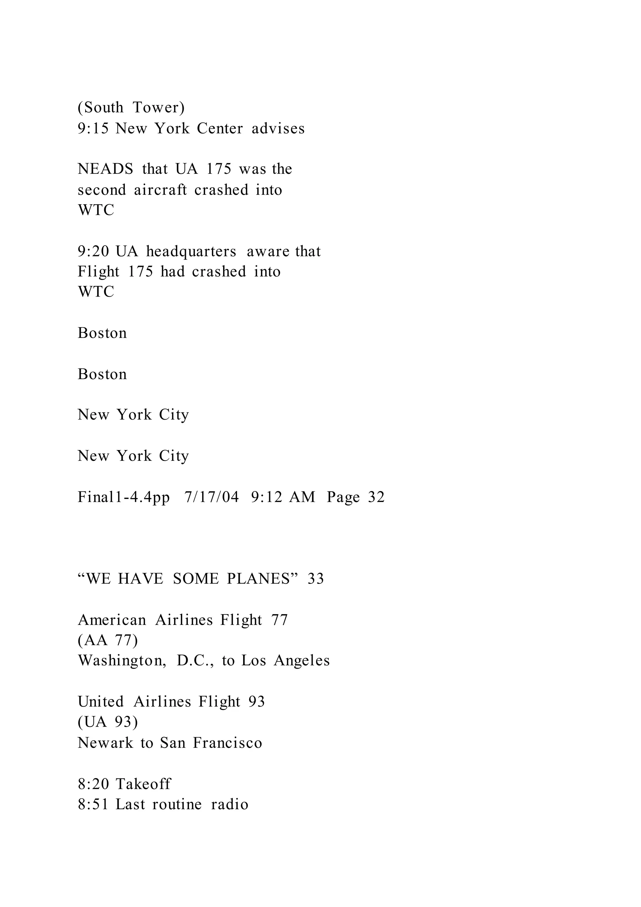 (South Tower)
9:15 New York Center advises
NEADS that UA 175 was the
second aircraft crashed into
WTC
9:20 UA headquarters aware that
Flight 175 had crashed into
WTC
Boston
Boston
New York City
New York City
Final1-4.4pp 7/17/04 9:12 AM Page 32
“WE HAVE SOME PLANES” 33
American Airlines Flight 77
(AA 77)
Washington, D.C., to Los Angeles
United Airlines Flight 93
(UA 93)
Newark to San Francisco
8:20 Takeoff
8:51 Last routine radio
 
