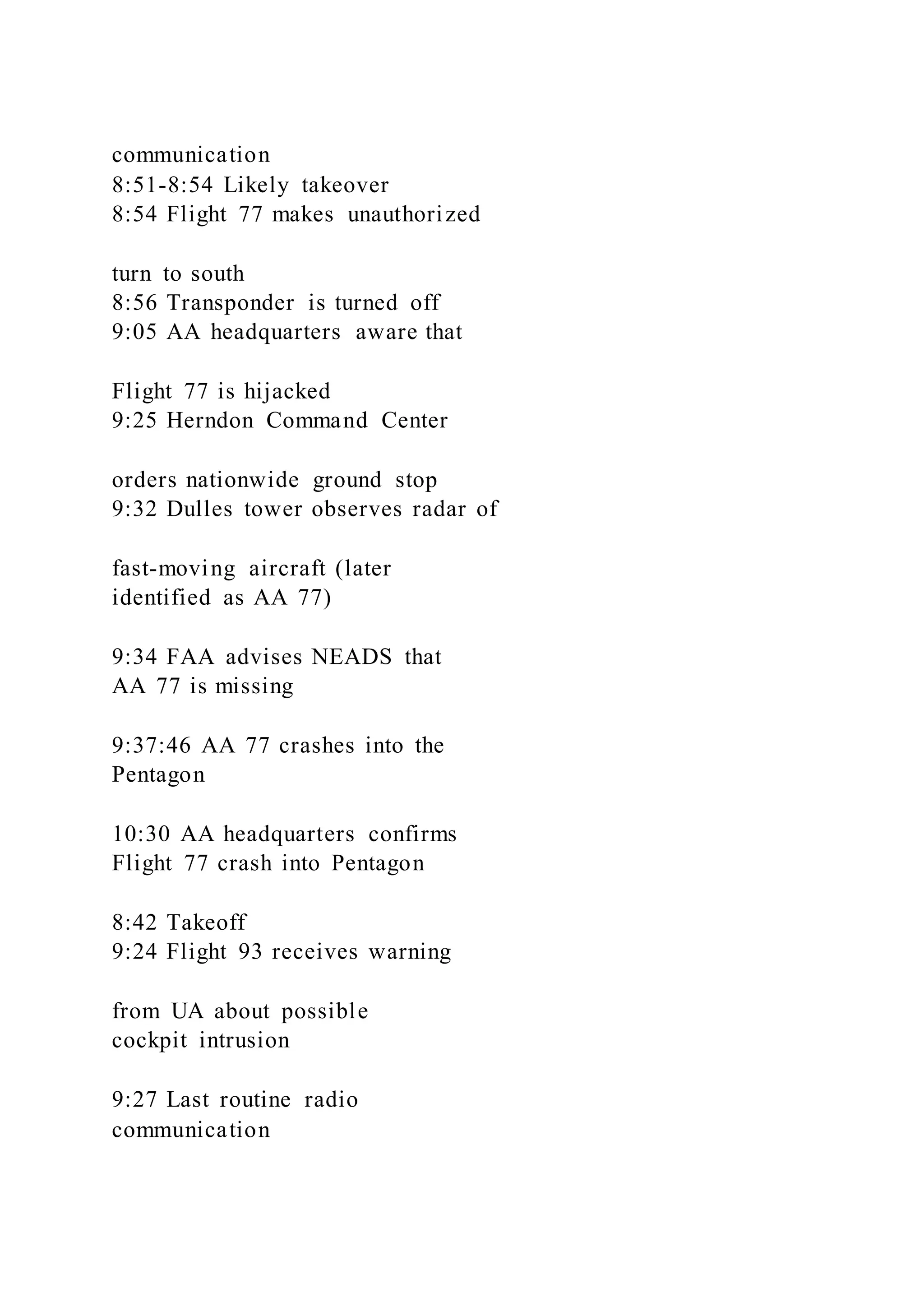 communication
8:51-8:54 Likely takeover
8:54 Flight 77 makes unauthorized
turn to south
8:56 Transponder is turned off
9:05 AA headquarters aware that
Flight 77 is hijacked
9:25 Herndon Command Center
orders nationwide ground stop
9:32 Dulles tower observes radar of
fast-moving aircraft (later
identified as AA 77)
9:34 FAA advises NEADS that
AA 77 is missing
9:37:46 AA 77 crashes into the
Pentagon
10:30 AA headquarters confirms
Flight 77 crash into Pentagon
8:42 Takeoff
9:24 Flight 93 receives warning
from UA about possible
cockpit intrusion
9:27 Last routine radio
communication
 