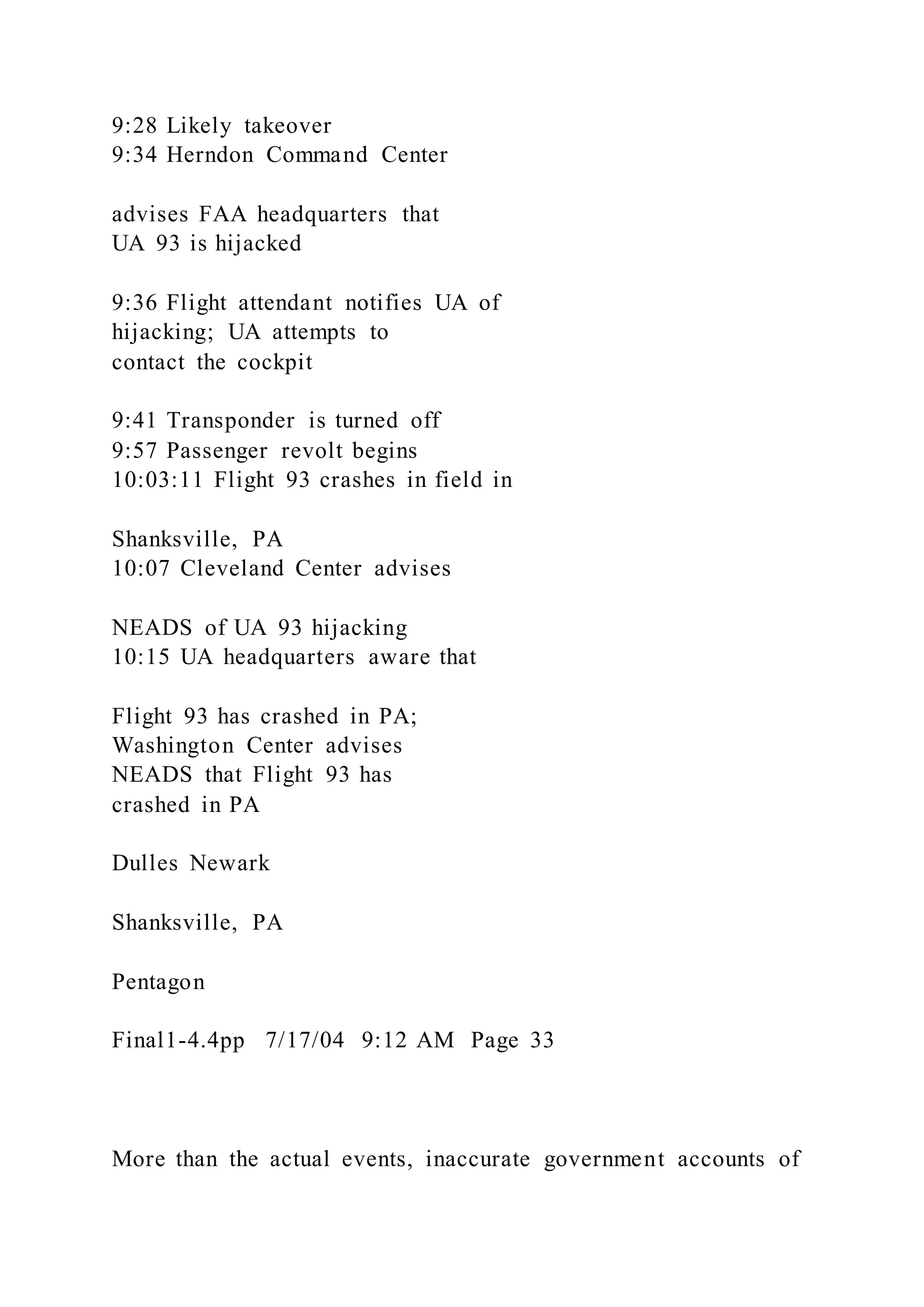 9:28 Likely takeover
9:34 Herndon Command Center
advises FAA headquarters that
UA 93 is hijacked
9:36 Flight attendant notifies UA of
hijacking; UA attempts to
contact the cockpit
9:41 Transponder is turned off
9:57 Passenger revolt begins
10:03:11 Flight 93 crashes in field in
Shanksville, PA
10:07 Cleveland Center advises
NEADS of UA 93 hijacking
10:15 UA headquarters aware that
Flight 93 has crashed in PA;
Washington Center advises
NEADS that Flight 93 has
crashed in PA
Dulles Newark
Shanksville, PA
Pentagon
Final1-4.4pp 7/17/04 9:12 AM Page 33
More than the actual events, inaccurate government accounts of
 