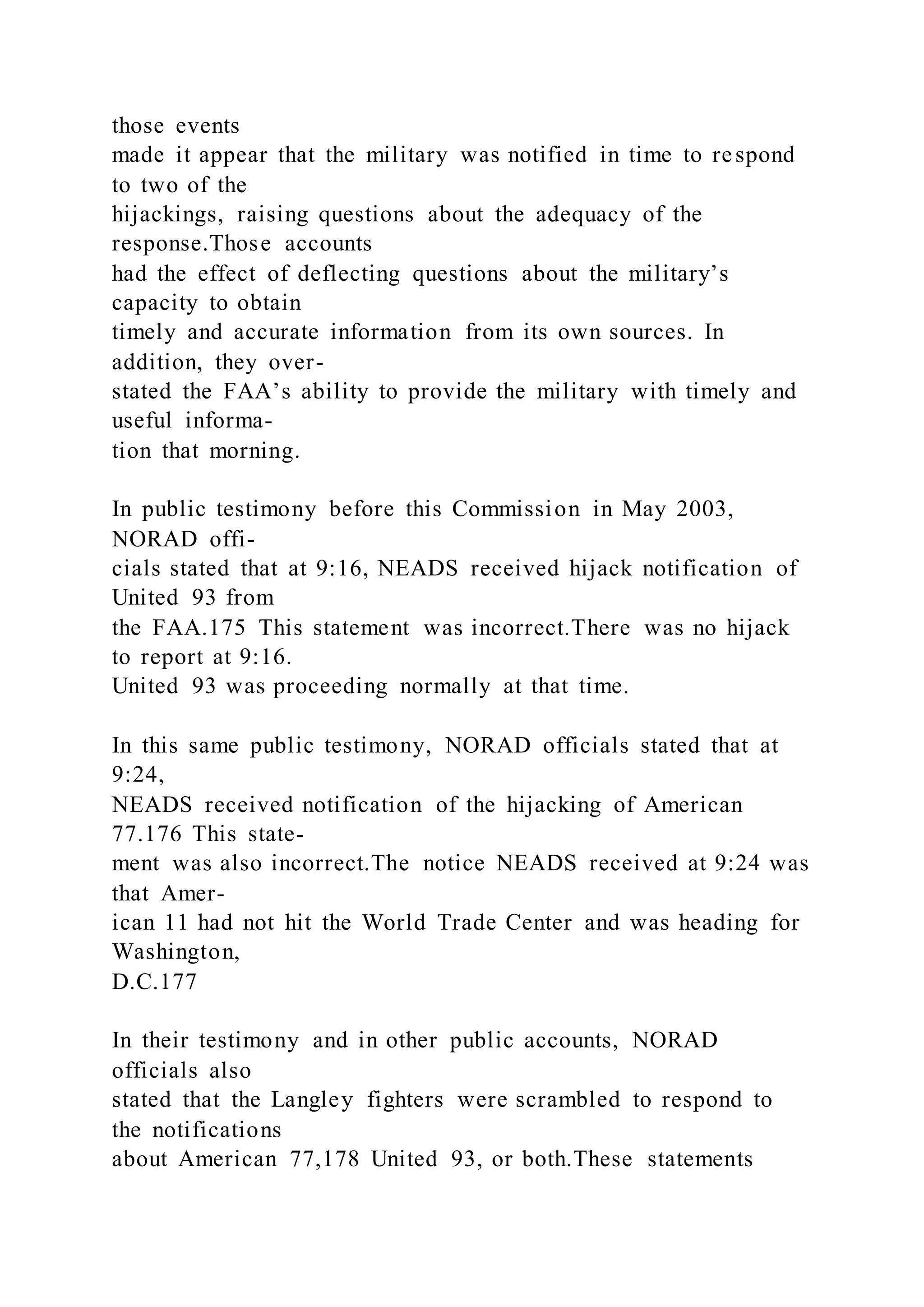 those events
made it appear that the military was notified in time to respond
to two of the
hijackings, raising questions about the adequacy of the
response.Those accounts
had the effect of deflecting questions about the military’s
capacity to obtain
timely and accurate information from its own sources. In
addition, they over-
stated the FAA’s ability to provide the military with timely and
useful informa-
tion that morning.
In public testimony before this Commission in May 2003,
NORAD offi-
cials stated that at 9:16, NEADS received hijack notification of
United 93 from
the FAA.175 This statement was incorrect.There was no hijack
to report at 9:16.
United 93 was proceeding normally at that time.
In this same public testimony, NORAD officials stated that at
9:24,
NEADS received notification of the hijacking of American
77.176 This state-
ment was also incorrect.The notice NEADS received at 9:24 was
that Amer-
ican 11 had not hit the World Trade Center and was heading for
Washington,
D.C.177
In their testimony and in other public accounts, NORAD
officials also
stated that the Langley fighters were scrambled to respond to
the notifications
about American 77,178 United 93, or both.These statements
 