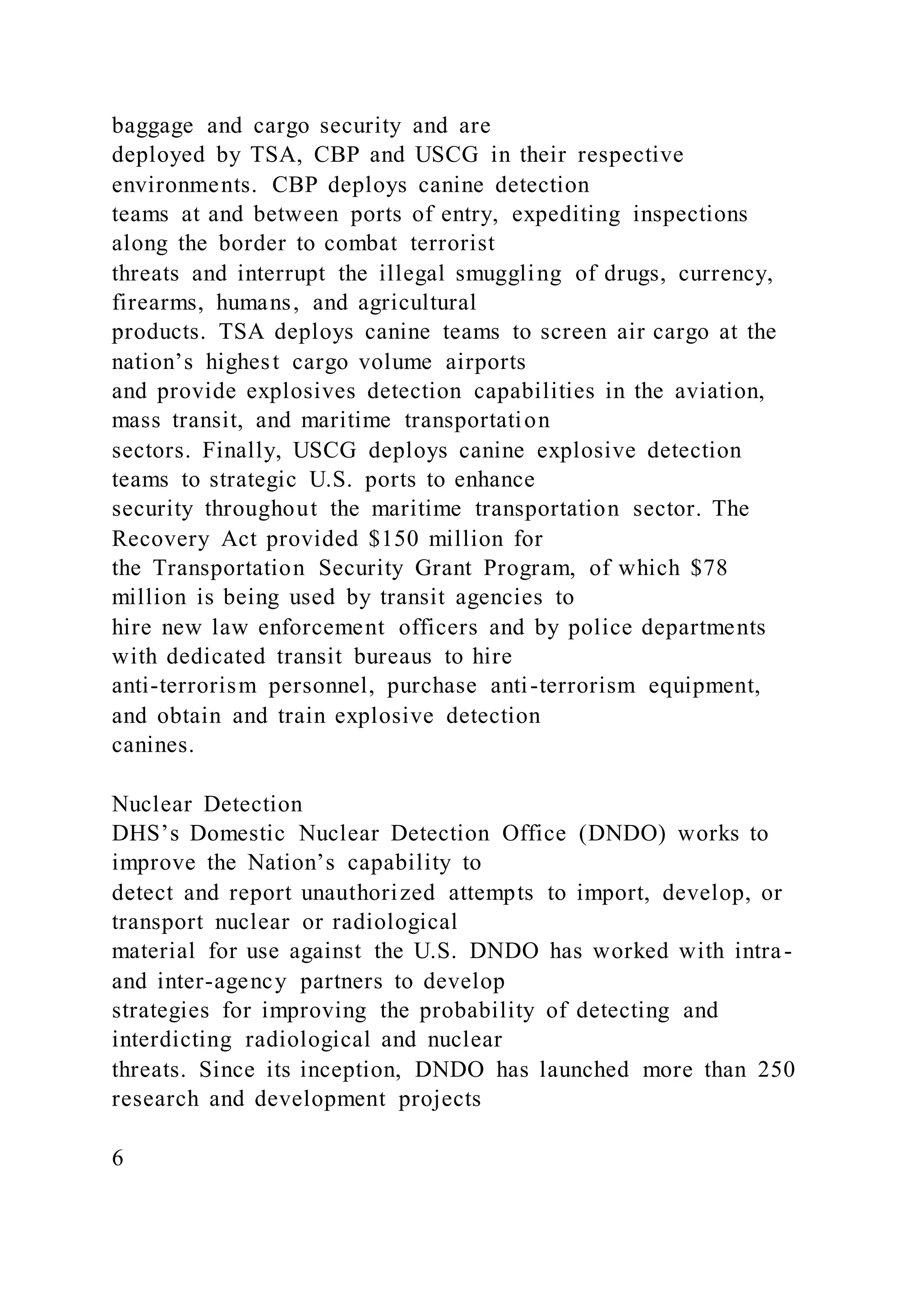baggage and cargo security and are
deployed by TSA, CBP and USCG in their respective
environments. CBP deploys canine detection
teams at and between ports of entry, expediting inspections
along the border to combat terrorist
threats and interrupt the illegal smuggling of drugs, currency,
firearms, humans, and agricultural
products. TSA deploys canine teams to screen air cargo at the
nation’s highest cargo volume airports
and provide explosives detection capabilities in the aviation,
mass transit, and maritime transportation
sectors. Finally, USCG deploys canine explosive detection
teams to strategic U.S. ports to enhance
security throughout the maritime transportation sector. The
Recovery Act provided $150 million for
the Transportation Security Grant Program, of which $78
million is being used by transit agencies to
hire new law enforcement officers and by police departments
with dedicated transit bureaus to hire
anti-terrorism personnel, purchase anti-terrorism equipment,
and obtain and train explosive detection
canines.
Nuclear Detection
DHS’s Domestic Nuclear Detection Office (DNDO) works to
improve the Nation’s capability to
detect and report unauthorized attempts to import, develop, or
transport nuclear or radiological
material for use against the U.S. DNDO has worked with intra-
and inter-agency partners to develop
strategies for improving the probability of detecting and
interdicting radiological and nuclear
threats. Since its inception, DNDO has launched more than 250
research and development projects
6
 