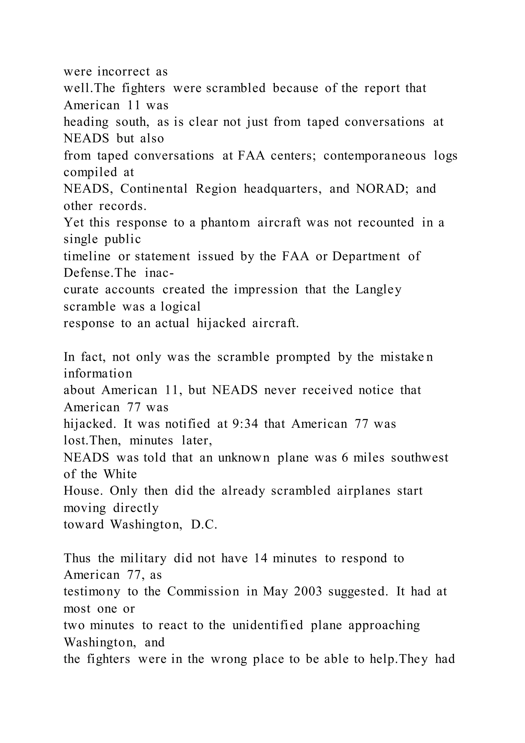 were incorrect as
well.The fighters were scrambled because of the report that
American 11 was
heading south, as is clear not just from taped conversations at
NEADS but also
from taped conversations at FAA centers; contemporaneous logs
compiled at
NEADS, Continental Region headquarters, and NORAD; and
other records.
Yet this response to a phantom aircraft was not recounted in a
single public
timeline or statement issued by the FAA or Department of
Defense.The inac-
curate accounts created the impression that the Langley
scramble was a logical
response to an actual hijacked aircraft.
In fact, not only was the scramble prompted by the mistake n
information
about American 11, but NEADS never received notice that
American 77 was
hijacked. It was notified at 9:34 that American 77 was
lost.Then, minutes later,
NEADS was told that an unknown plane was 6 miles southwest
of the White
House. Only then did the already scrambled airplanes start
moving directly
toward Washington, D.C.
Thus the military did not have 14 minutes to respond to
American 77, as
testimony to the Commission in May 2003 suggested. It had at
most one or
two minutes to react to the unidentified plane approaching
Washington, and
the fighters were in the wrong place to be able to help.They had
 
