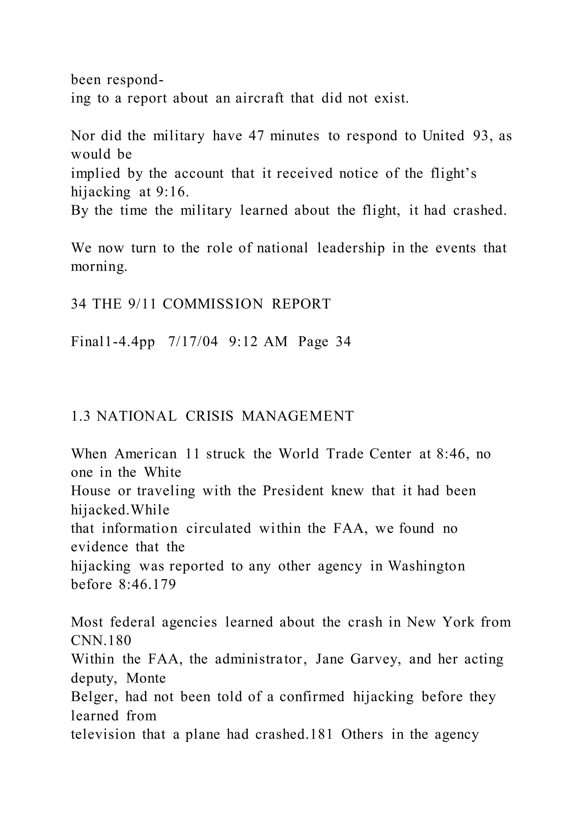 been respond-
ing to a report about an aircraft that did not exist.
Nor did the military have 47 minutes to respond to United 93, as
would be
implied by the account that it received notice of the flight’s
hijacking at 9:16.
By the time the military learned about the flight, it had crashed.
We now turn to the role of national leadership in the events that
morning.
34 THE 9/11 COMMISSION REPORT
Final1-4.4pp 7/17/04 9:12 AM Page 34
1.3 NATIONAL CRISIS MANAGEMENT
When American 11 struck the World Trade Center at 8:46, no
one in the White
House or traveling with the President knew that it had been
hijacked.While
that information circulated within the FAA, we found no
evidence that the
hijacking was reported to any other agency in Washington
before 8:46.179
Most federal agencies learned about the crash in New York from
CNN.180
Within the FAA, the administrator, Jane Garvey, and her acting
deputy, Monte
Belger, had not been told of a confirmed hijacking before they
learned from
television that a plane had crashed.181 Others in the agency
 