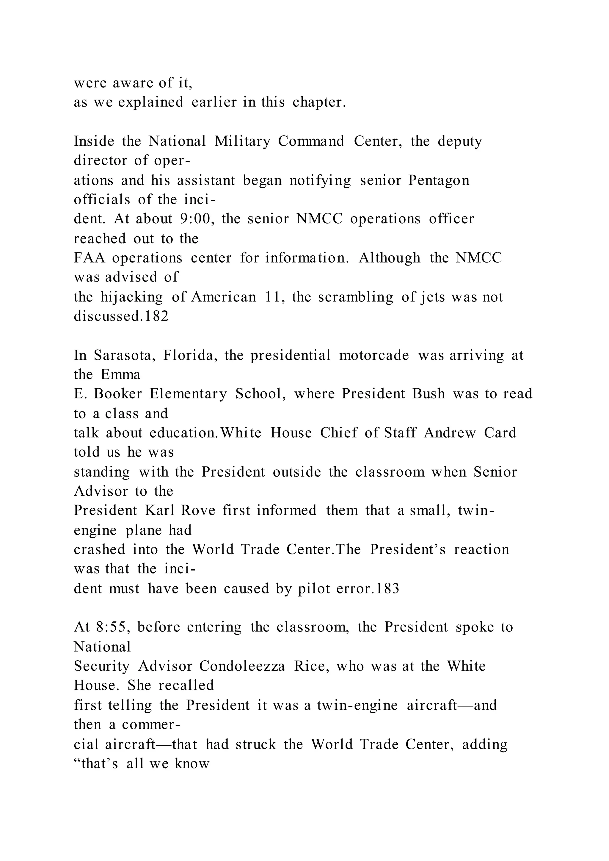 were aware of it,
as we explained earlier in this chapter.
Inside the National Military Command Center, the deputy
director of oper-
ations and his assistant began notifying senior Pentagon
officials of the inci-
dent. At about 9:00, the senior NMCC operations officer
reached out to the
FAA operations center for information. Although the NMCC
was advised of
the hijacking of American 11, the scrambling of jets was not
discussed.182
In Sarasota, Florida, the presidential motorcade was arriving at
the Emma
E. Booker Elementary School, where President Bush was to read
to a class and
talk about education.White House Chief of Staff Andrew Card
told us he was
standing with the President outside the classroom when Senior
Advisor to the
President Karl Rove first informed them that a small, twin-
engine plane had
crashed into the World Trade Center.The President’s reaction
was that the inci-
dent must have been caused by pilot error.183
At 8:55, before entering the classroom, the President spoke to
National
Security Advisor Condoleezza Rice, who was at the White
House. She recalled
first telling the President it was a twin-engine aircraft—and
then a commer-
cial aircraft—that had struck the World Trade Center, adding
“that’s all we know
 