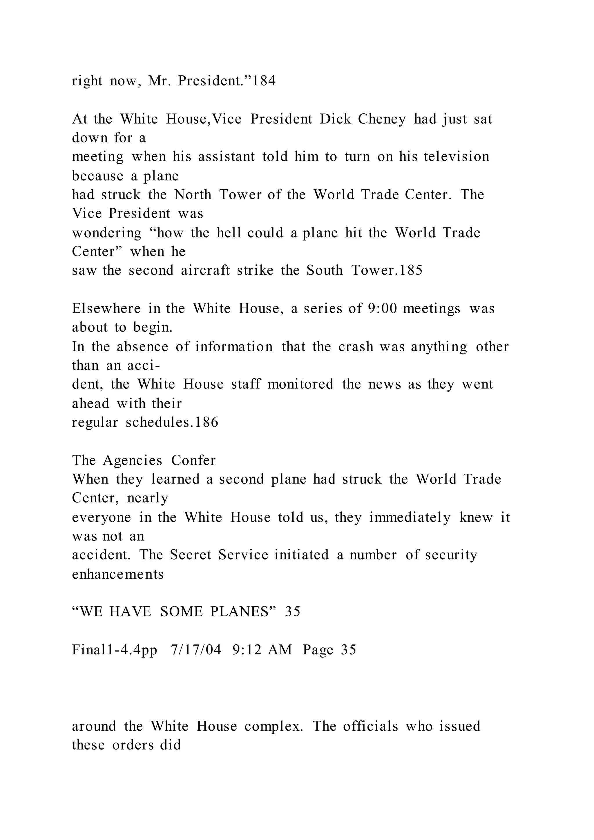 right now, Mr. President.”184
At the White House,Vice President Dick Cheney had just sat
down for a
meeting when his assistant told him to turn on his television
because a plane
had struck the North Tower of the World Trade Center. The
Vice President was
wondering “how the hell could a plane hit the World Trade
Center” when he
saw the second aircraft strike the South Tower.185
Elsewhere in the White House, a series of 9:00 meetings was
about to begin.
In the absence of information that the crash was anything other
than an acci-
dent, the White House staff monitored the news as they went
ahead with their
regular schedules.186
The Agencies Confer
When they learned a second plane had struck the World Trade
Center, nearly
everyone in the White House told us, they immediately knew it
was not an
accident. The Secret Service initiated a number of security
enhancements
“WE HAVE SOME PLANES” 35
Final1-4.4pp 7/17/04 9:12 AM Page 35
around the White House complex. The officials who issued
these orders did
 