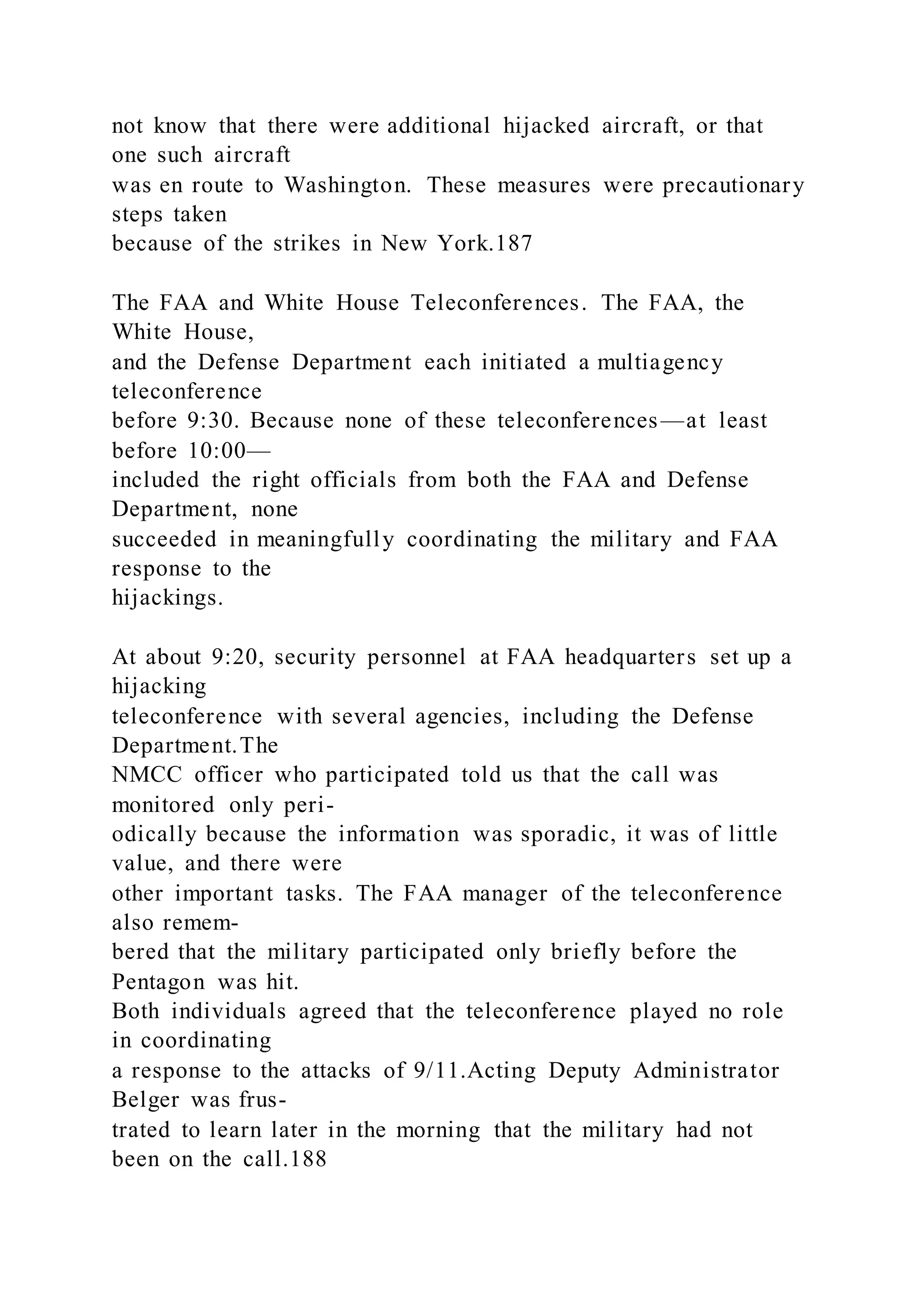 not know that there were additional hijacked aircraft, or that
one such aircraft
was en route to Washington. These measures were precautionary
steps taken
because of the strikes in New York.187
The FAA and White House Teleconferences. The FAA, the
White House,
and the Defense Department each initiated a multiagency
teleconference
before 9:30. Because none of these teleconferences—at least
before 10:00—
included the right officials from both the FAA and Defense
Department, none
succeeded in meaningfully coordinating the military and FAA
response to the
hijackings.
At about 9:20, security personnel at FAA headquarters set up a
hijacking
teleconference with several agencies, including the Defense
Department.The
NMCC officer who participated told us that the call was
monitored only peri-
odically because the information was sporadic, it was of little
value, and there were
other important tasks. The FAA manager of the teleconference
also remem-
bered that the military participated only briefly before the
Pentagon was hit.
Both individuals agreed that the teleconference played no role
in coordinating
a response to the attacks of 9/11.Acting Deputy Administrator
Belger was frus-
trated to learn later in the morning that the military had not
been on the call.188
 