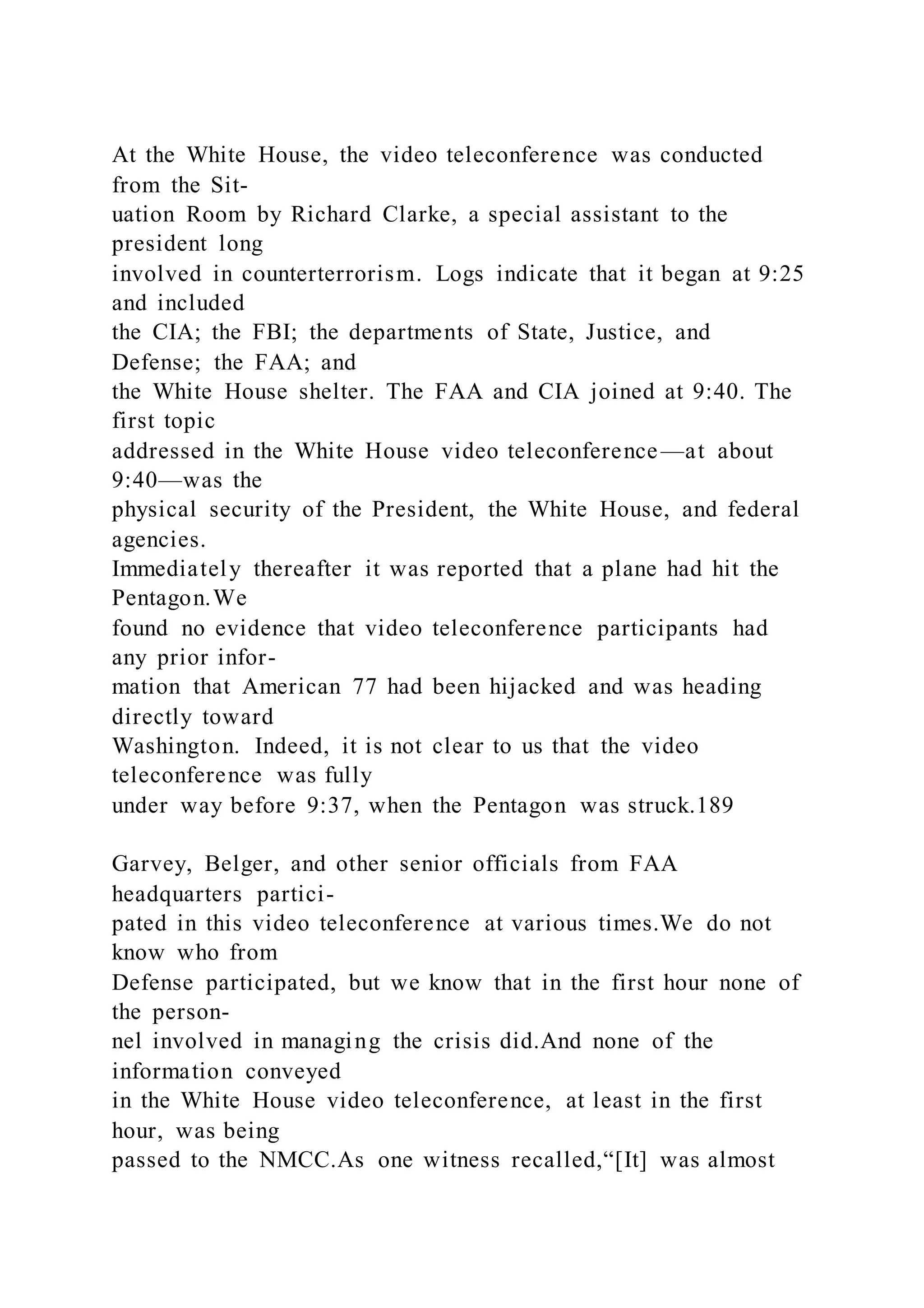 At the White House, the video teleconference was conducted
from the Sit-
uation Room by Richard Clarke, a special assistant to the
president long
involved in counterterrorism. Logs indicate that it began at 9:25
and included
the CIA; the FBI; the departments of State, Justice, and
Defense; the FAA; and
the White House shelter. The FAA and CIA joined at 9:40. The
first topic
addressed in the White House video teleconference—at about
9:40—was the
physical security of the President, the White House, and federal
agencies.
Immediately thereafter it was reported that a plane had hit the
Pentagon.We
found no evidence that video teleconference participants had
any prior infor-
mation that American 77 had been hijacked and was heading
directly toward
Washington. Indeed, it is not clear to us that the video
teleconference was fully
under way before 9:37, when the Pentagon was struck.189
Garvey, Belger, and other senior officials from FAA
headquarters partici-
pated in this video teleconference at various times.We do not
know who from
Defense participated, but we know that in the first hour none of
the person-
nel involved in managing the crisis did.And none of the
information conveyed
in the White House video teleconference, at least in the first
hour, was being
passed to the NMCC.As one witness recalled,“[It] was almost
 