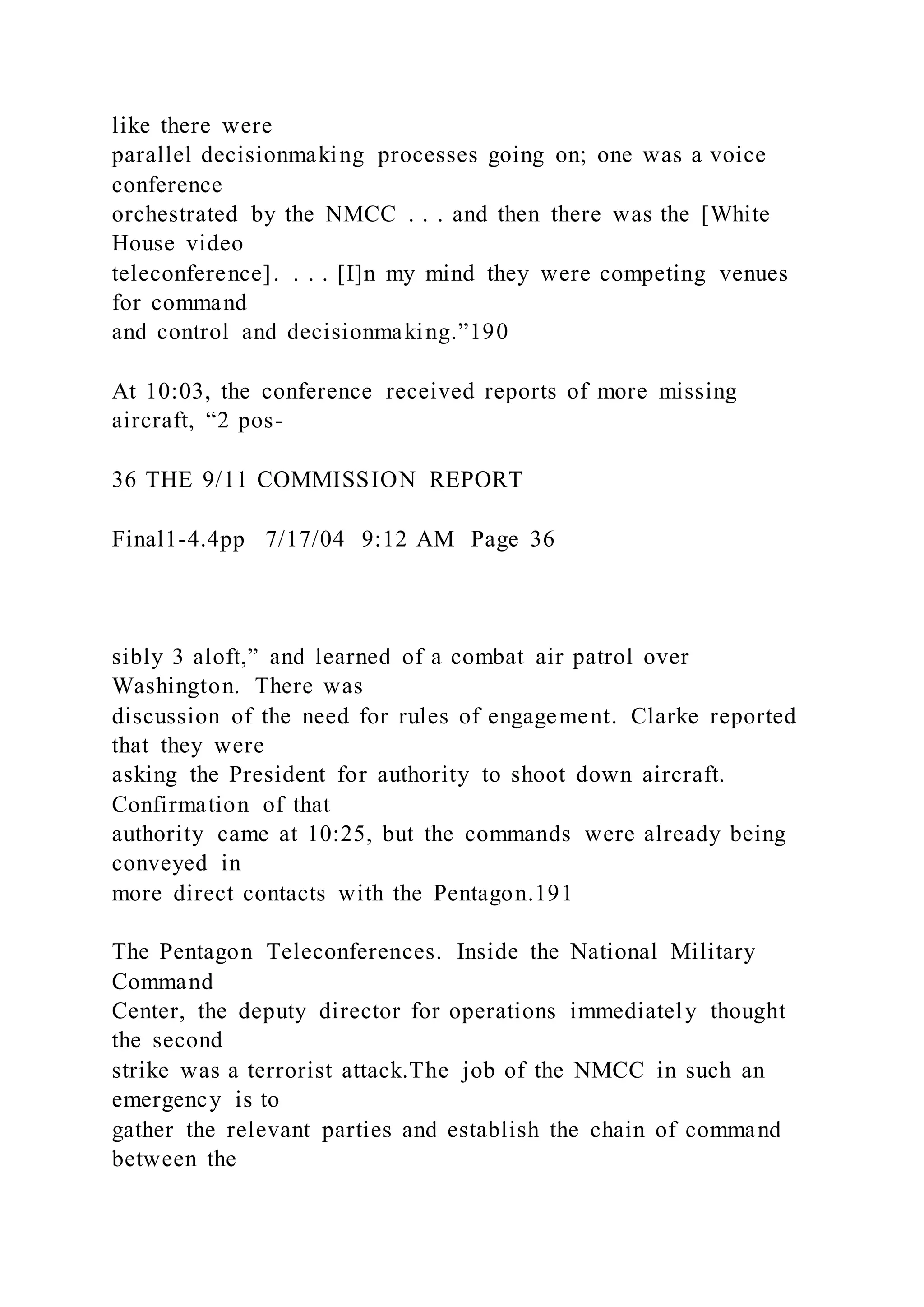like there were
parallel decisionmaking processes going on; one was a voice
conference
orchestrated by the NMCC . . . and then there was the [White
House video
teleconference]. . . . [I]n my mind they were competing venues
for command
and control and decisionmaking.”190
At 10:03, the conference received reports of more missing
aircraft, “2 pos-
36 THE 9/11 COMMISSION REPORT
Final1-4.4pp 7/17/04 9:12 AM Page 36
sibly 3 aloft,” and learned of a combat air patrol over
Washington. There was
discussion of the need for rules of engagement. Clarke reported
that they were
asking the President for authority to shoot down aircraft.
Confirmation of that
authority came at 10:25, but the commands were already being
conveyed in
more direct contacts with the Pentagon.191
The Pentagon Teleconferences. Inside the National Military
Command
Center, the deputy director for operations immediately thought
the second
strike was a terrorist attack.The job of the NMCC in such an
emergency is to
gather the relevant parties and establish the chain of command
between the
 