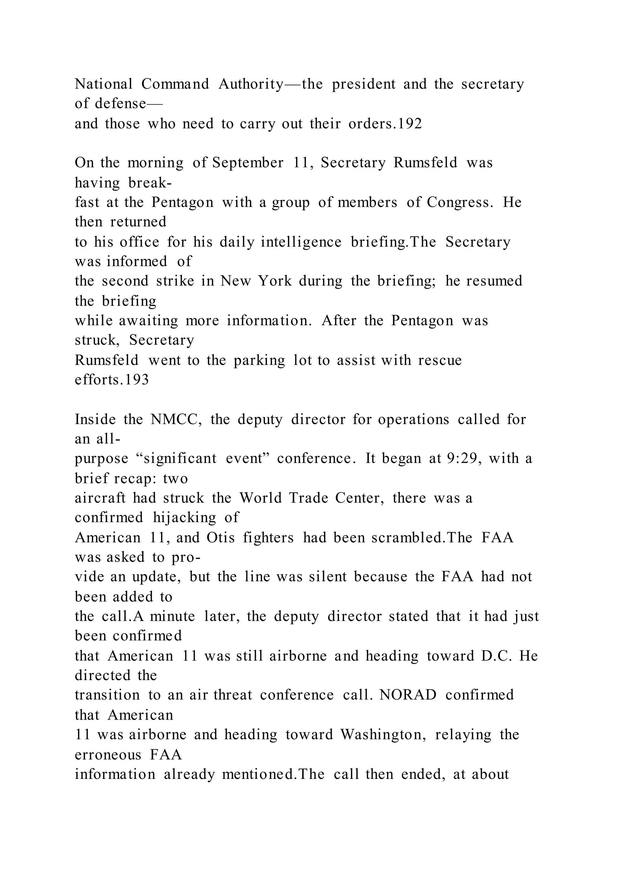 National Command Authority—the president and the secretary
of defense—
and those who need to carry out their orders.192
On the morning of September 11, Secretary Rumsfeld was
having break-
fast at the Pentagon with a group of members of Congress. He
then returned
to his office for his daily intelligence briefing.The Secretary
was informed of
the second strike in New York during the briefing; he resumed
the briefing
while awaiting more information. After the Pentagon was
struck, Secretary
Rumsfeld went to the parking lot to assist with rescue
efforts.193
Inside the NMCC, the deputy director for operations called for
an all-
purpose “significant event” conference. It began at 9:29, with a
brief recap: two
aircraft had struck the World Trade Center, there was a
confirmed hijacking of
American 11, and Otis fighters had been scrambled.The FAA
was asked to pro-
vide an update, but the line was silent because the FAA had not
been added to
the call.A minute later, the deputy director stated that it had just
been confirmed
that American 11 was still airborne and heading toward D.C. He
directed the
transition to an air threat conference call. NORAD confirmed
that American
11 was airborne and heading toward Washington, relaying the
erroneous FAA
information already mentioned.The call then ended, at about
 