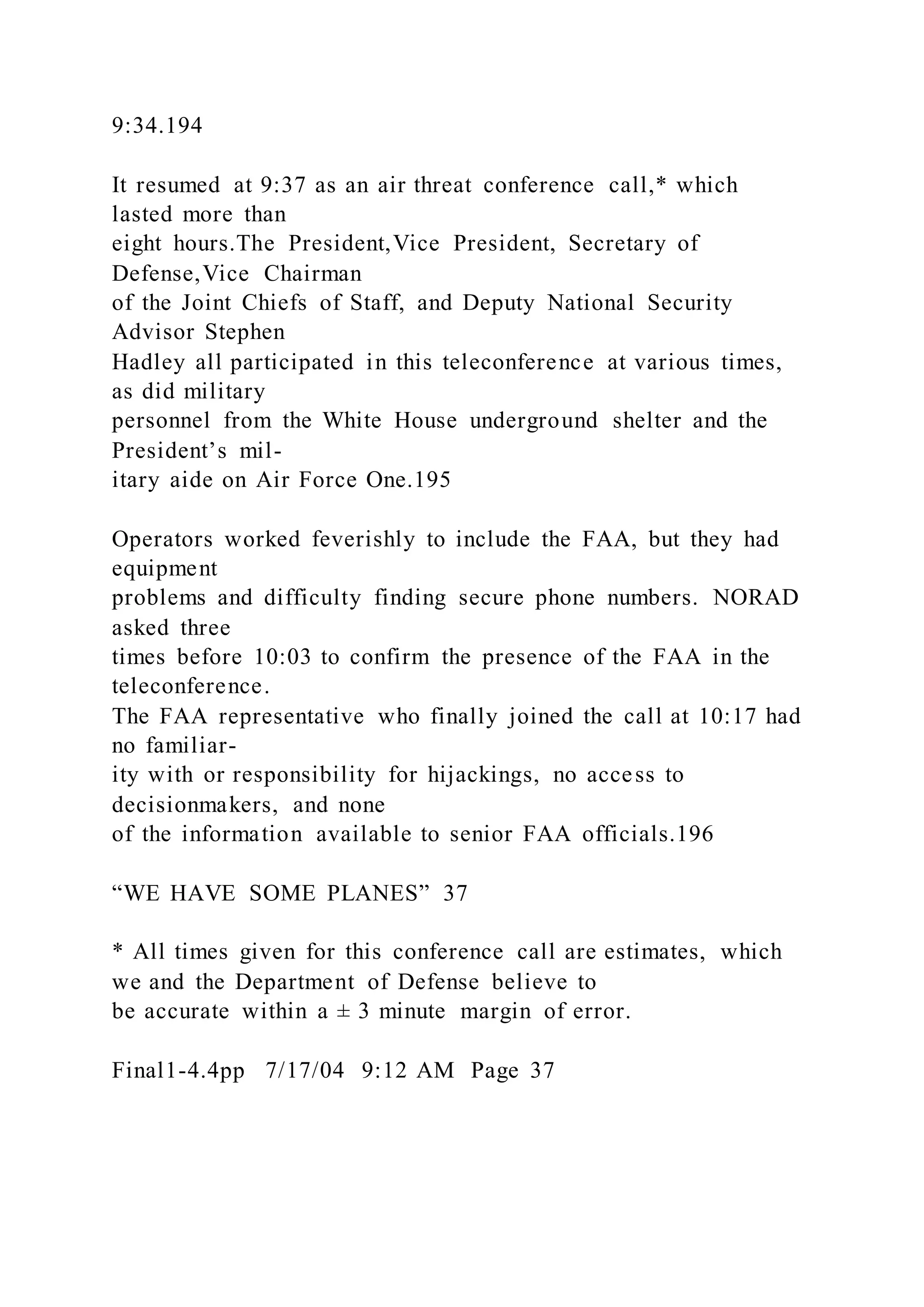 9:34.194
It resumed at 9:37 as an air threat conference call,* which
lasted more than
eight hours.The President,Vice President, Secretary of
Defense,Vice Chairman
of the Joint Chiefs of Staff, and Deputy National Security
Advisor Stephen
Hadley all participated in this teleconference at various times,
as did military
personnel from the White House underground shelter and the
President’s mil-
itary aide on Air Force One.195
Operators worked feverishly to include the FAA, but they had
equipment
problems and difficulty finding secure phone numbers. NORAD
asked three
times before 10:03 to confirm the presence of the FAA in the
teleconference.
The FAA representative who finally joined the call at 10:17 had
no familiar-
ity with or responsibility for hijackings, no access to
decisionmakers, and none
of the information available to senior FAA officials.196
“WE HAVE SOME PLANES” 37
* All times given for this conference call are estimates, which
we and the Department of Defense believe to
be accurate within a ± 3 minute margin of error.
Final1-4.4pp 7/17/04 9:12 AM Page 37
 