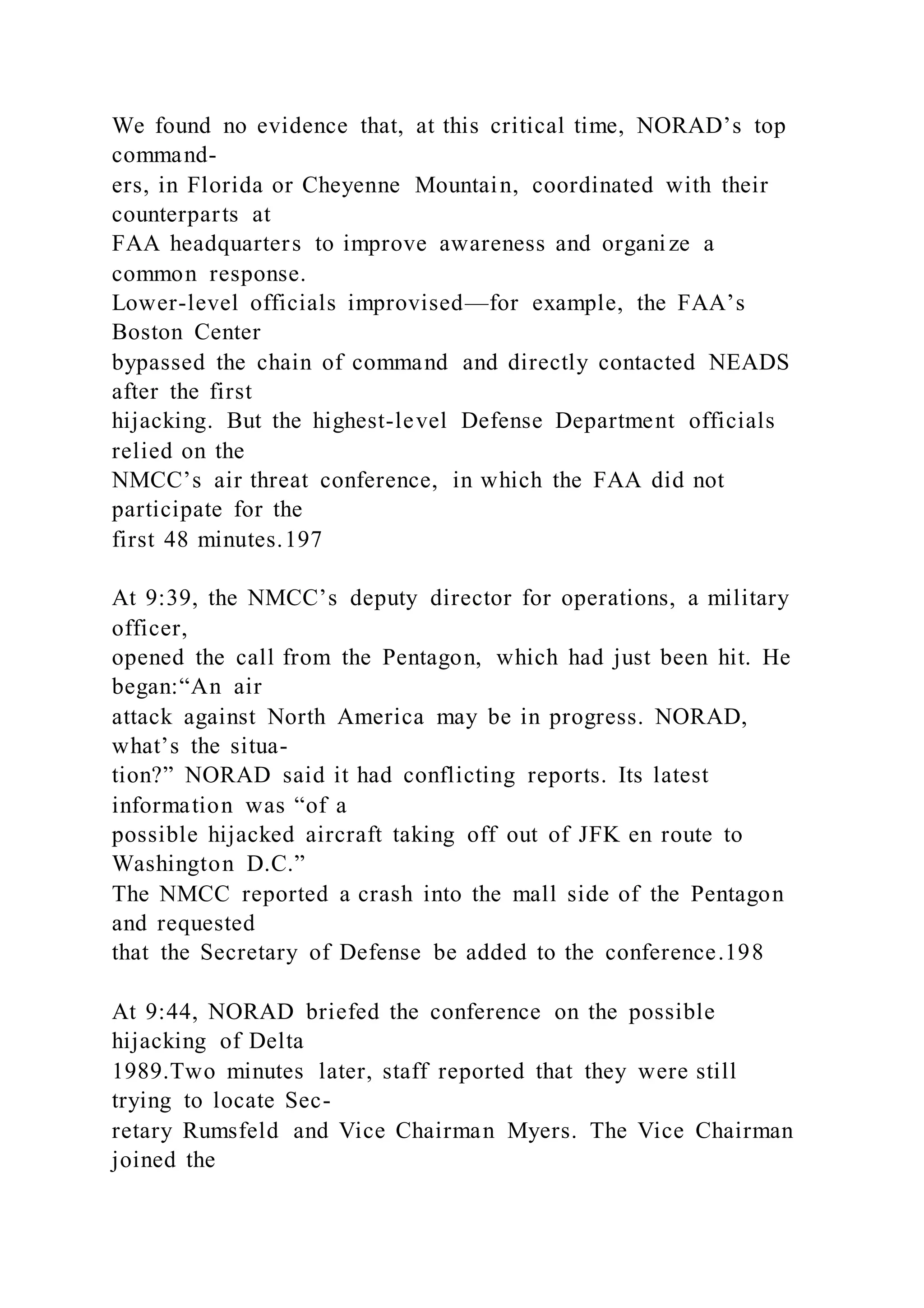 We found no evidence that, at this critical time, NORAD’s top
command-
ers, in Florida or Cheyenne Mountain, coordinated with their
counterparts at
FAA headquarters to improve awareness and organize a
common response.
Lower-level officials improvised—for example, the FAA’s
Boston Center
bypassed the chain of command and directly contacted NEADS
after the first
hijacking. But the highest-level Defense Department officials
relied on the
NMCC’s air threat conference, in which the FAA did not
participate for the
first 48 minutes.197
At 9:39, the NMCC’s deputy director for operations, a military
officer,
opened the call from the Pentagon, which had just been hit. He
began:“An air
attack against North America may be in progress. NORAD,
what’s the situa-
tion?” NORAD said it had conflicting reports. Its latest
information was “of a
possible hijacked aircraft taking off out of JFK en route to
Washington D.C.”
The NMCC reported a crash into the mall side of the Pentagon
and requested
that the Secretary of Defense be added to the conference.198
At 9:44, NORAD briefed the conference on the possible
hijacking of Delta
1989.Two minutes later, staff reported that they were still
trying to locate Sec-
retary Rumsfeld and Vice Chairman Myers. The Vice Chairman
joined the
 