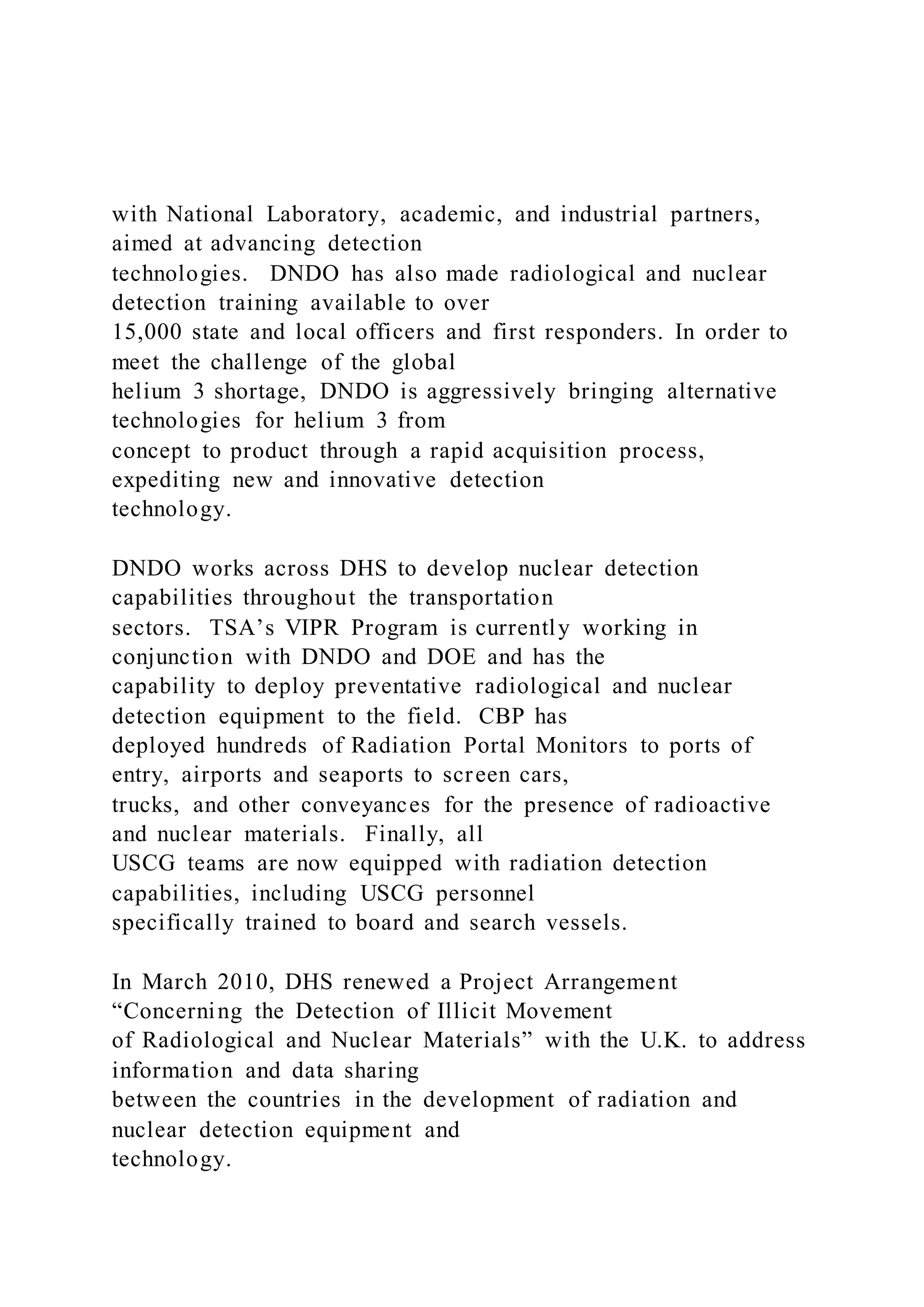 with National Laboratory, academic, and industrial partners,
aimed at advancing detection
technologies. DNDO has also made radiological and nuclear
detection training available to over
15,000 state and local officers and first responders. In order to
meet the challenge of the global
helium 3 shortage, DNDO is aggressively bringing alternative
technologies for helium 3 from
concept to product through a rapid acquisition process,
expediting new and innovative detection
technology.
DNDO works across DHS to develop nuclear detection
capabilities throughout the transportation
sectors. TSA’s VIPR Program is currently working in
conjunction with DNDO and DOE and has the
capability to deploy preventative radiological and nuclear
detection equipment to the field. CBP has
deployed hundreds of Radiation Portal Monitors to ports of
entry, airports and seaports to screen cars,
trucks, and other conveyances for the presence of radioactive
and nuclear materials. Finally, all
USCG teams are now equipped with radiation detection
capabilities, including USCG personnel
specifically trained to board and search vessels.
In March 2010, DHS renewed a Project Arrangement
“Concerning the Detection of Illicit Movement
of Radiological and Nuclear Materials” with the U.K. to address
information and data sharing
between the countries in the development of radiation and
nuclear detection equipment and
technology.
 
