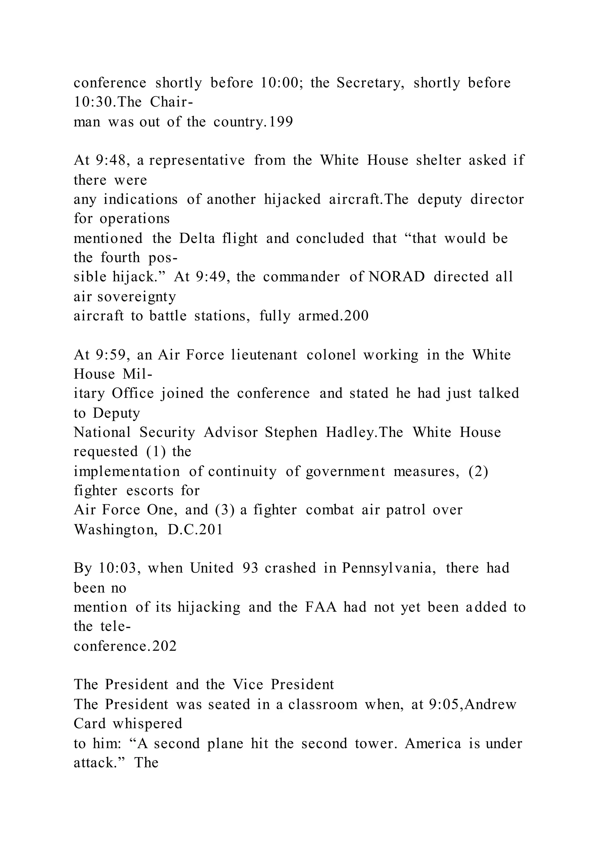 conference shortly before 10:00; the Secretary, shortly before
10:30.The Chair-
man was out of the country.199
At 9:48, a representative from the White House shelter asked if
there were
any indications of another hijacked aircraft.The deputy director
for operations
mentioned the Delta flight and concluded that “that would be
the fourth pos-
sible hijack.” At 9:49, the commander of NORAD directed all
air sovereignty
aircraft to battle stations, fully armed.200
At 9:59, an Air Force lieutenant colonel working in the White
House Mil-
itary Office joined the conference and stated he had just talked
to Deputy
National Security Advisor Stephen Hadley.The White House
requested (1) the
implementation of continuity of government measures, (2)
fighter escorts for
Air Force One, and (3) a fighter combat air patrol over
Washington, D.C.201
By 10:03, when United 93 crashed in Pennsylvania, there had
been no
mention of its hijacking and the FAA had not yet been added to
the tele-
conference.202
The President and the Vice President
The President was seated in a classroom when, at 9:05,Andrew
Card whispered
to him: “A second plane hit the second tower. America is under
attack.” The
 