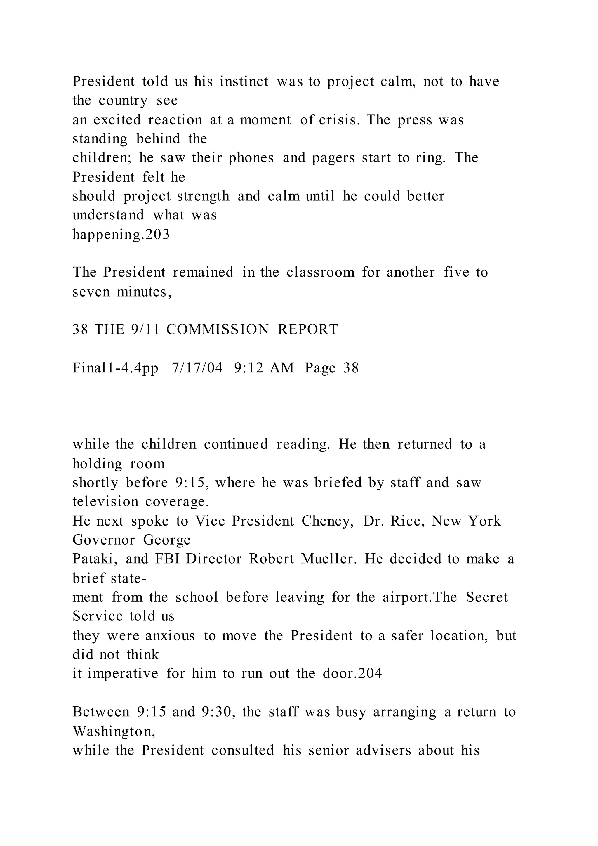 President told us his instinct was to project calm, not to have
the country see
an excited reaction at a moment of crisis. The press was
standing behind the
children; he saw their phones and pagers start to ring. The
President felt he
should project strength and calm until he could better
understand what was
happening.203
The President remained in the classroom for another five to
seven minutes,
38 THE 9/11 COMMISSION REPORT
Final1-4.4pp 7/17/04 9:12 AM Page 38
while the children continued reading. He then returned to a
holding room
shortly before 9:15, where he was briefed by staff and saw
television coverage.
He next spoke to Vice President Cheney, Dr. Rice, New York
Governor George
Pataki, and FBI Director Robert Mueller. He decided to make a
brief state-
ment from the school before leaving for the airport.The Secret
Service told us
they were anxious to move the President to a safer location, but
did not think
it imperative for him to run out the door.204
Between 9:15 and 9:30, the staff was busy arranging a return to
Washington,
while the President consulted his senior advisers about his
 