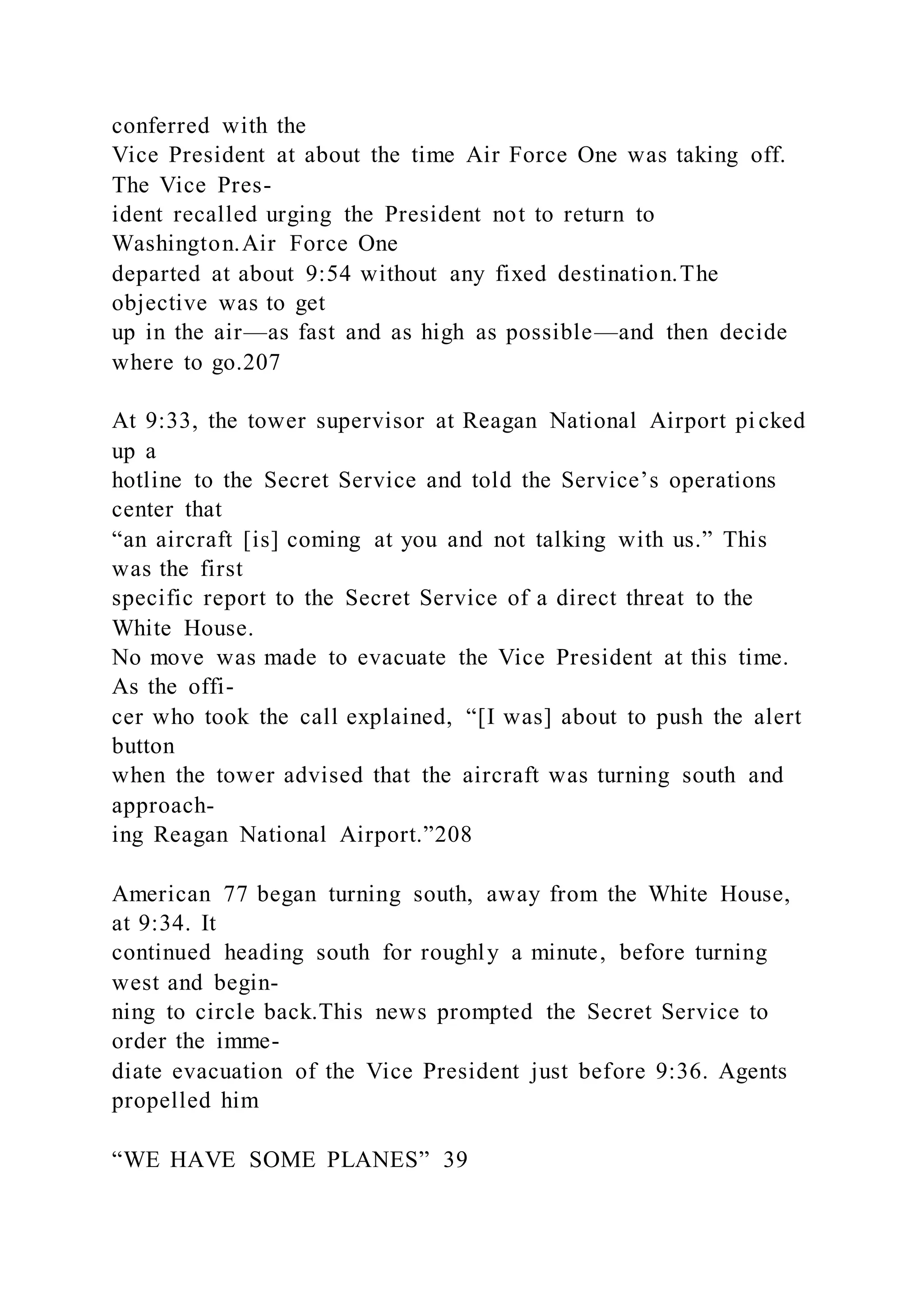 conferred with the
Vice President at about the time Air Force One was taking off.
The Vice Pres-
ident recalled urging the President not to return to
Washington.Air Force One
departed at about 9:54 without any fixed destination.The
objective was to get
up in the air—as fast and as high as possible—and then decide
where to go.207
At 9:33, the tower supervisor at Reagan National Airport pi cked
up a
hotline to the Secret Service and told the Service’s operations
center that
“an aircraft [is] coming at you and not talking with us.” This
was the first
specific report to the Secret Service of a direct threat to the
White House.
No move was made to evacuate the Vice President at this time.
As the offi-
cer who took the call explained, “[I was] about to push the alert
button
when the tower advised that the aircraft was turning south and
approach-
ing Reagan National Airport.”208
American 77 began turning south, away from the White House,
at 9:34. It
continued heading south for roughly a minute, before turning
west and begin-
ning to circle back.This news prompted the Secret Service to
order the imme-
diate evacuation of the Vice President just before 9:36. Agents
propelled him
“WE HAVE SOME PLANES” 39
 