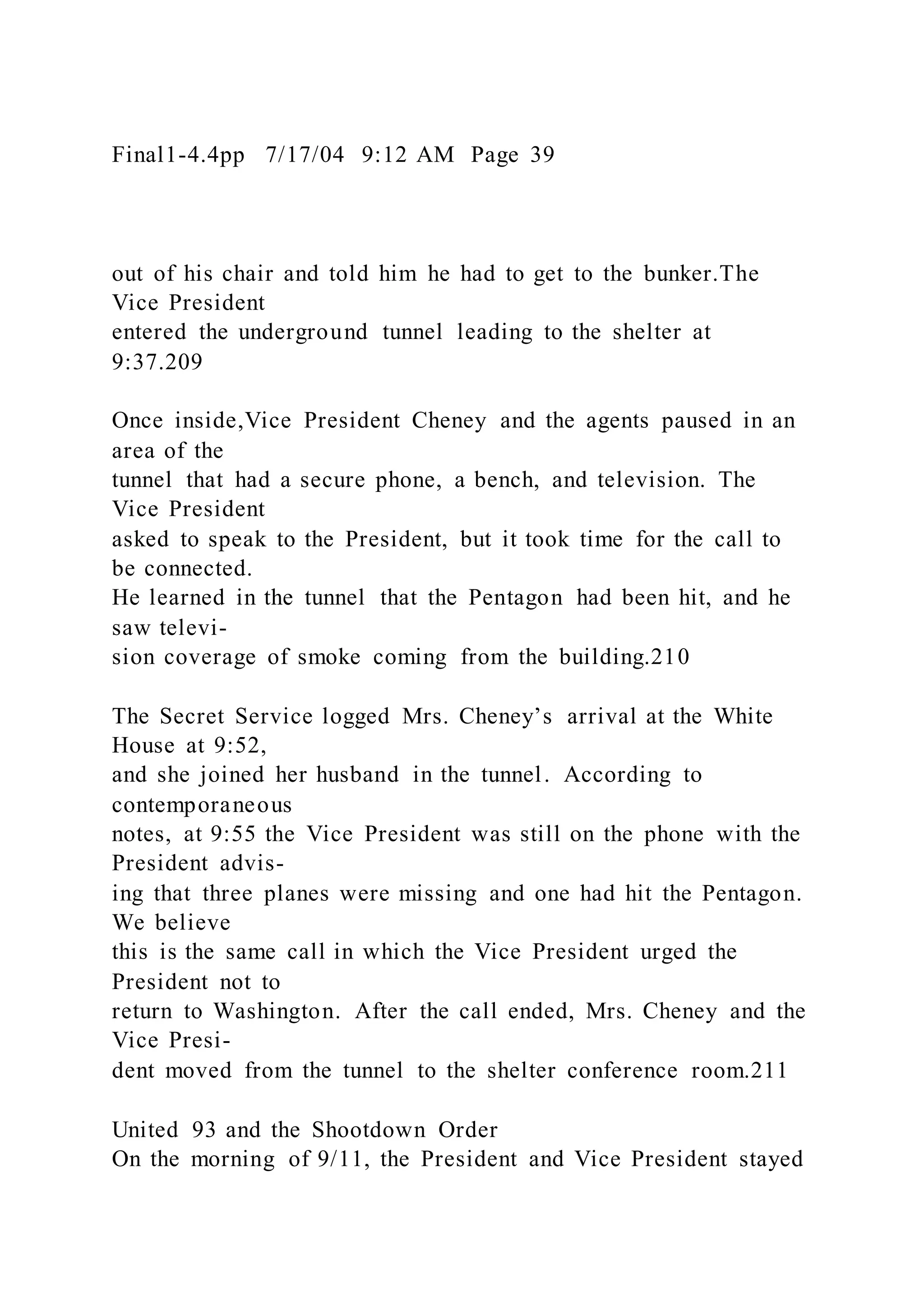 Final1-4.4pp 7/17/04 9:12 AM Page 39
out of his chair and told him he had to get to the bunker.The
Vice President
entered the underground tunnel leading to the shelter at
9:37.209
Once inside,Vice President Cheney and the agents paused in an
area of the
tunnel that had a secure phone, a bench, and television. The
Vice President
asked to speak to the President, but it took time for the call to
be connected.
He learned in the tunnel that the Pentagon had been hit, and he
saw televi-
sion coverage of smoke coming from the building.210
The Secret Service logged Mrs. Cheney’s arrival at the White
House at 9:52,
and she joined her husband in the tunnel. According to
contemporaneous
notes, at 9:55 the Vice President was still on the phone with the
President advis-
ing that three planes were missing and one had hit the Pentagon.
We believe
this is the same call in which the Vice President urged the
President not to
return to Washington. After the call ended, Mrs. Cheney and the
Vice Presi-
dent moved from the tunnel to the shelter conference room.211
United 93 and the Shootdown Order
On the morning of 9/11, the President and Vice President stayed
 