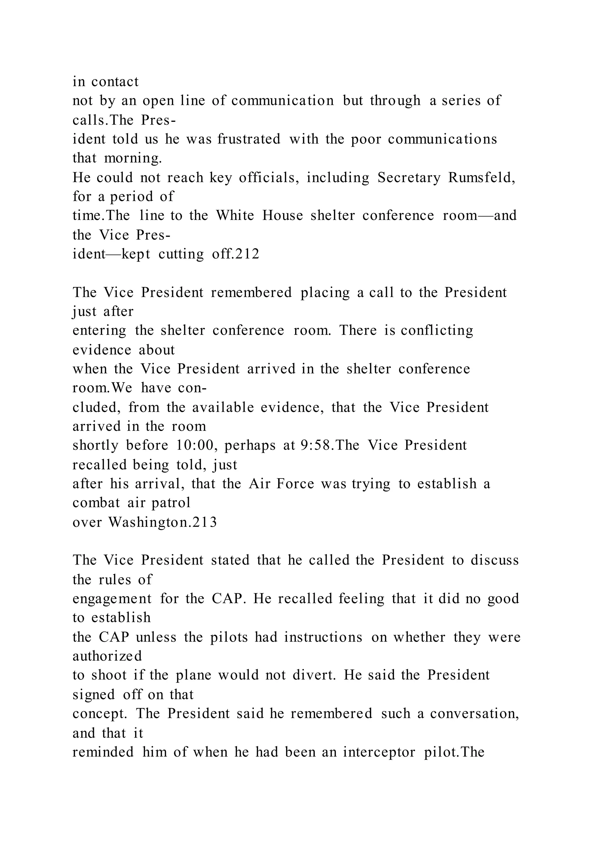 in contact
not by an open line of communication but through a series of
calls.The Pres-
ident told us he was frustrated with the poor communications
that morning.
He could not reach key officials, including Secretary Rumsfeld,
for a period of
time.The line to the White House shelter conference room—and
the Vice Pres-
ident—kept cutting off.212
The Vice President remembered placing a call to the President
just after
entering the shelter conference room. There is conflicting
evidence about
when the Vice President arrived in the shelter conference
room.We have con-
cluded, from the available evidence, that the Vice President
arrived in the room
shortly before 10:00, perhaps at 9:58.The Vice President
recalled being told, just
after his arrival, that the Air Force was trying to establish a
combat air patrol
over Washington.213
The Vice President stated that he called the President to discuss
the rules of
engagement for the CAP. He recalled feeling that it did no good
to establish
the CAP unless the pilots had instructions on whether they were
authorized
to shoot if the plane would not divert. He said the President
signed off on that
concept. The President said he remembered such a conversation,
and that it
reminded him of when he had been an interceptor pilot.The
 