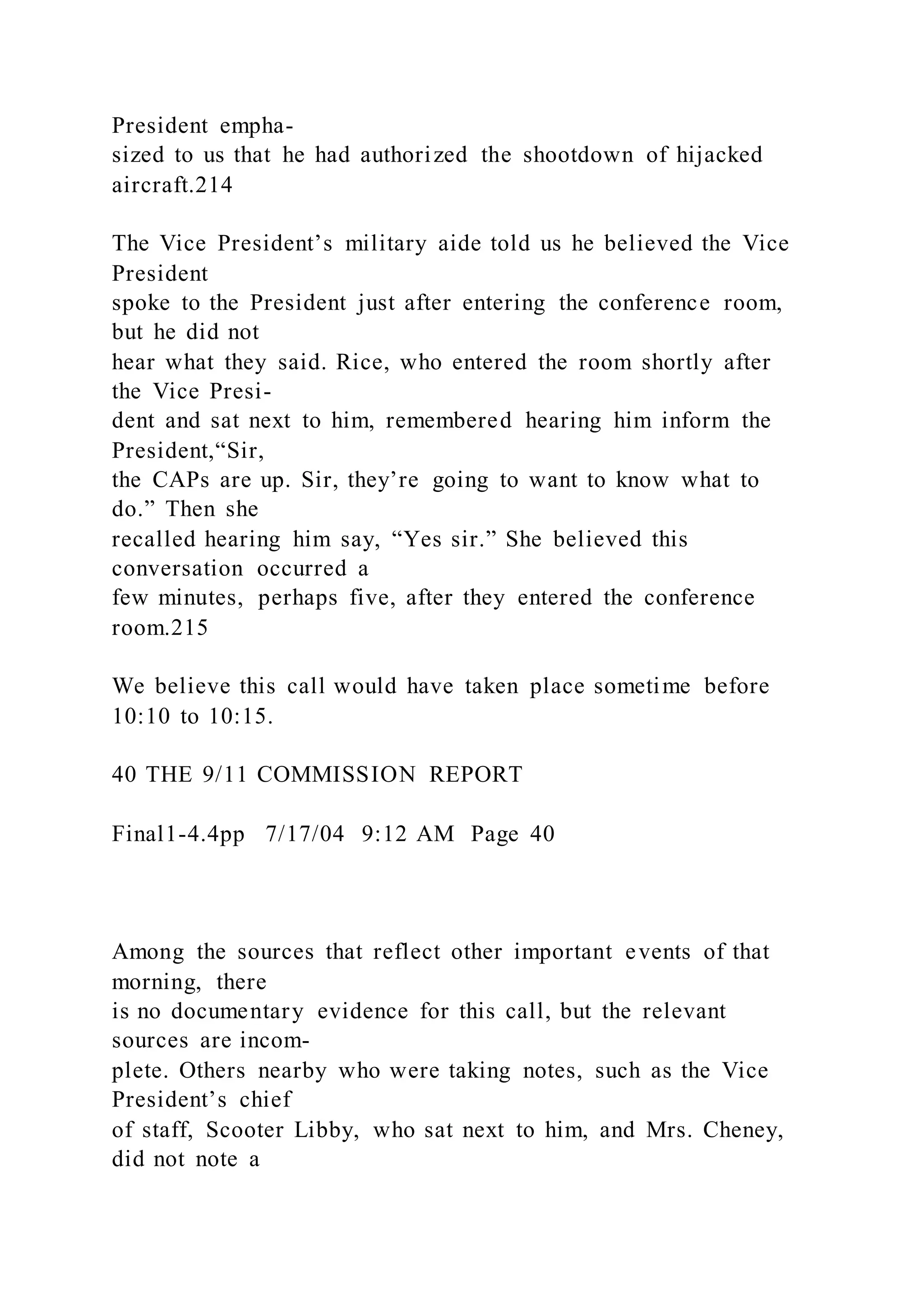 President empha-
sized to us that he had authorized the shootdown of hijacked
aircraft.214
The Vice President’s military aide told us he believed the Vice
President
spoke to the President just after entering the conference room,
but he did not
hear what they said. Rice, who entered the room shortly after
the Vice Presi-
dent and sat next to him, remembered hearing him inform the
President,“Sir,
the CAPs are up. Sir, they’re going to want to know what to
do.” Then she
recalled hearing him say, “Yes sir.” She believed this
conversation occurred a
few minutes, perhaps five, after they entered the conference
room.215
We believe this call would have taken place sometime before
10:10 to 10:15.
40 THE 9/11 COMMISSION REPORT
Final1-4.4pp 7/17/04 9:12 AM Page 40
Among the sources that reflect other important events of that
morning, there
is no documentary evidence for this call, but the relevant
sources are incom-
plete. Others nearby who were taking notes, such as the Vice
President’s chief
of staff, Scooter Libby, who sat next to him, and Mrs. Cheney,
did not note a
 