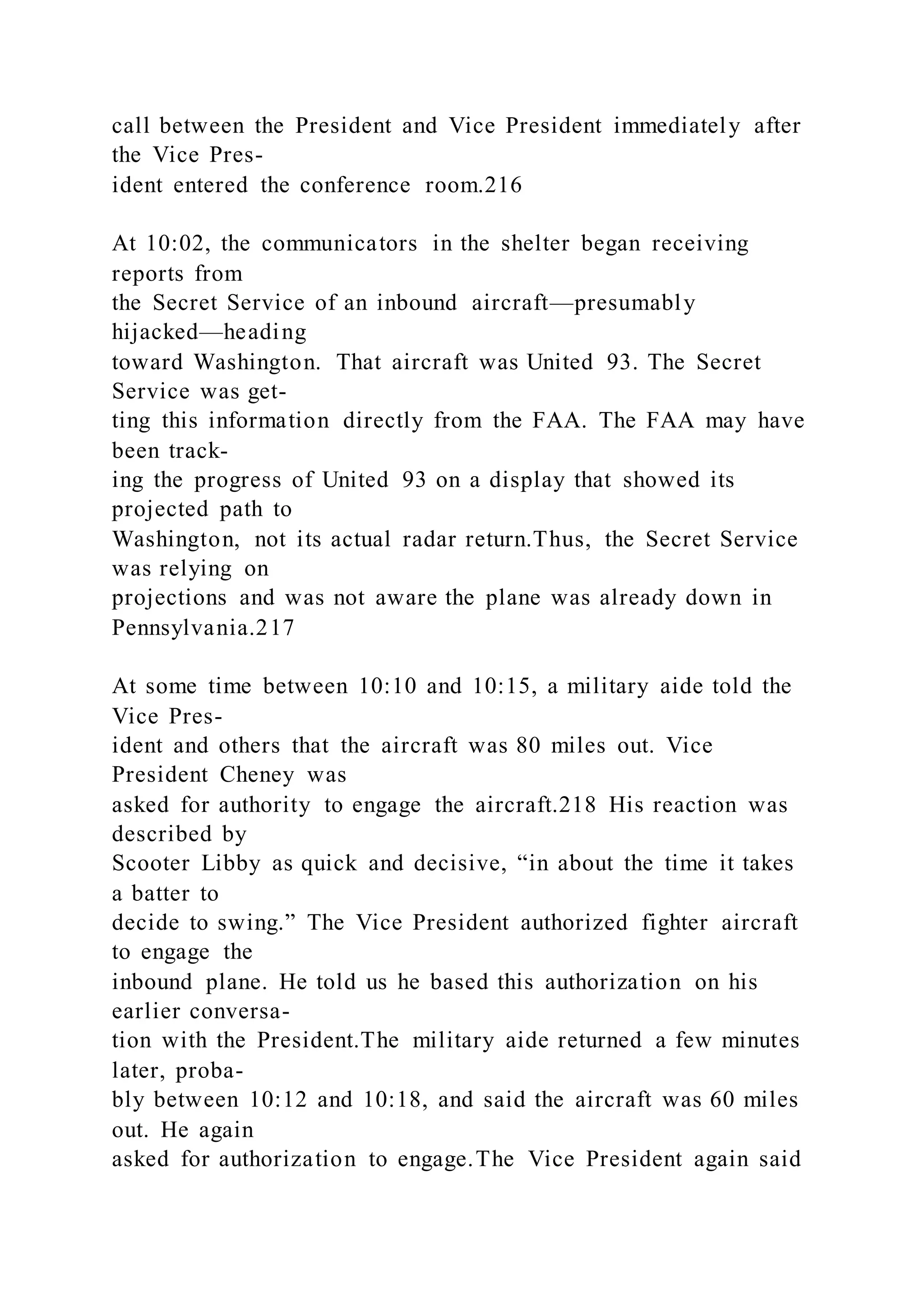 call between the President and Vice President immediately after
the Vice Pres-
ident entered the conference room.216
At 10:02, the communicators in the shelter began receiving
reports from
the Secret Service of an inbound aircraft—presumably
hijacked—heading
toward Washington. That aircraft was United 93. The Secret
Service was get-
ting this information directly from the FAA. The FAA may have
been track-
ing the progress of United 93 on a display that showed its
projected path to
Washington, not its actual radar return.Thus, the Secret Service
was relying on
projections and was not aware the plane was already down in
Pennsylvania.217
At some time between 10:10 and 10:15, a military aide told the
Vice Pres-
ident and others that the aircraft was 80 miles out. Vice
President Cheney was
asked for authority to engage the aircraft.218 His reaction was
described by
Scooter Libby as quick and decisive, “in about the time it takes
a batter to
decide to swing.” The Vice President authorized fighter aircraft
to engage the
inbound plane. He told us he based this authorization on his
earlier conversa-
tion with the President.The military aide returned a few minutes
later, proba-
bly between 10:12 and 10:18, and said the aircraft was 60 miles
out. He again
asked for authorization to engage.The Vice President again said
 